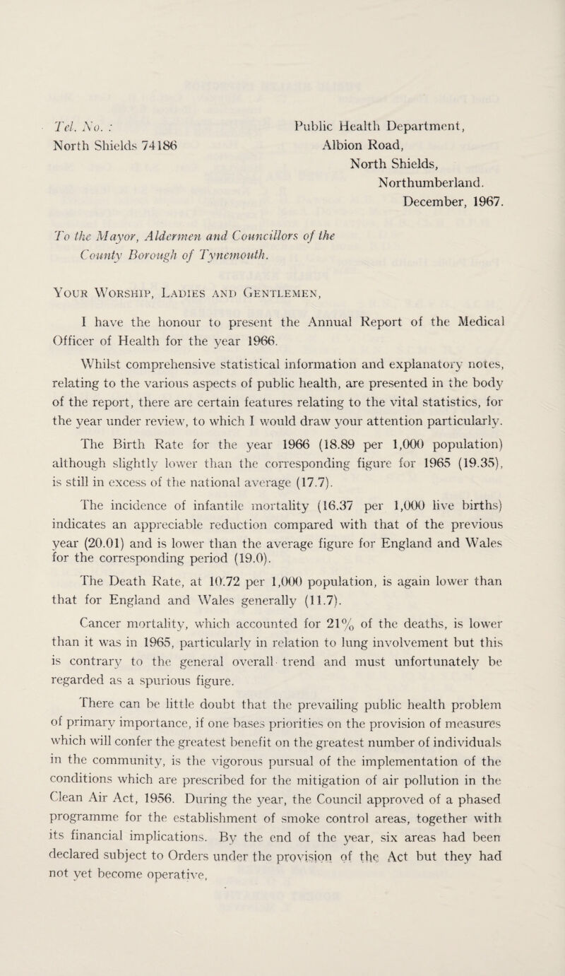 Tel, A'o. ; North Shields 74186 Public Health Department, Albion Road, North Shields, N orthumberiand. December, 1967. To the Mayor, Aldermen and Councillors of the County Borough of Tynemouth. Your Worship, Ladies and Gentlemen, I have the honour to present the Annual Report of the Medical Officer of Health for the year 1966. Whilst comprehensive statistical information and explanatory notes, relating to the various aspects of public health, are presented in the body of the report, there are certain features relating to the vital statistics, for the year under review, to which I would draw your attention particularly. The Birth Rate for the year 1966 (18.89 per 1,006 population) although slightly lower than the corresponding figure for 196v5 (19.35), is still in excess of the national average (17.7). The incidence of infantile mortality (16.37 per 1,000 live births) indicates an appreciable reduction compared with that of the previous year (20.01) and is lower than the average figure for England and Wales for the corresponding period (19.0). The Death Rate, at 10.72 per 1,000 population, is again lower than that for England and Wales generally (11.7). Cancer mortality, v-hich accounted for 21% of the deaths, is lower than it was in 1965, particularly in relation to lung involvement but this is contrarv to the general overall ■ trend and must unfortunately be regarded as a spurious figure. There can be little doubt that the prevailing public health problem of primary importance, if one bases priorities on the provision of measures which will confer the greatest benefit on the greatest number of individuals in the community, is the vigorous pursual of the implementation of the conditions which are prescribed for the mitigation of air pollution in the Clean Air Act, 1956. During the year, the Council approved of a phased programme for the establishment of smoke control areas, together with its financial implications. By the end of the year, six areas had been declared subject to Orders under the provision of the Act but they had not yet become operative,