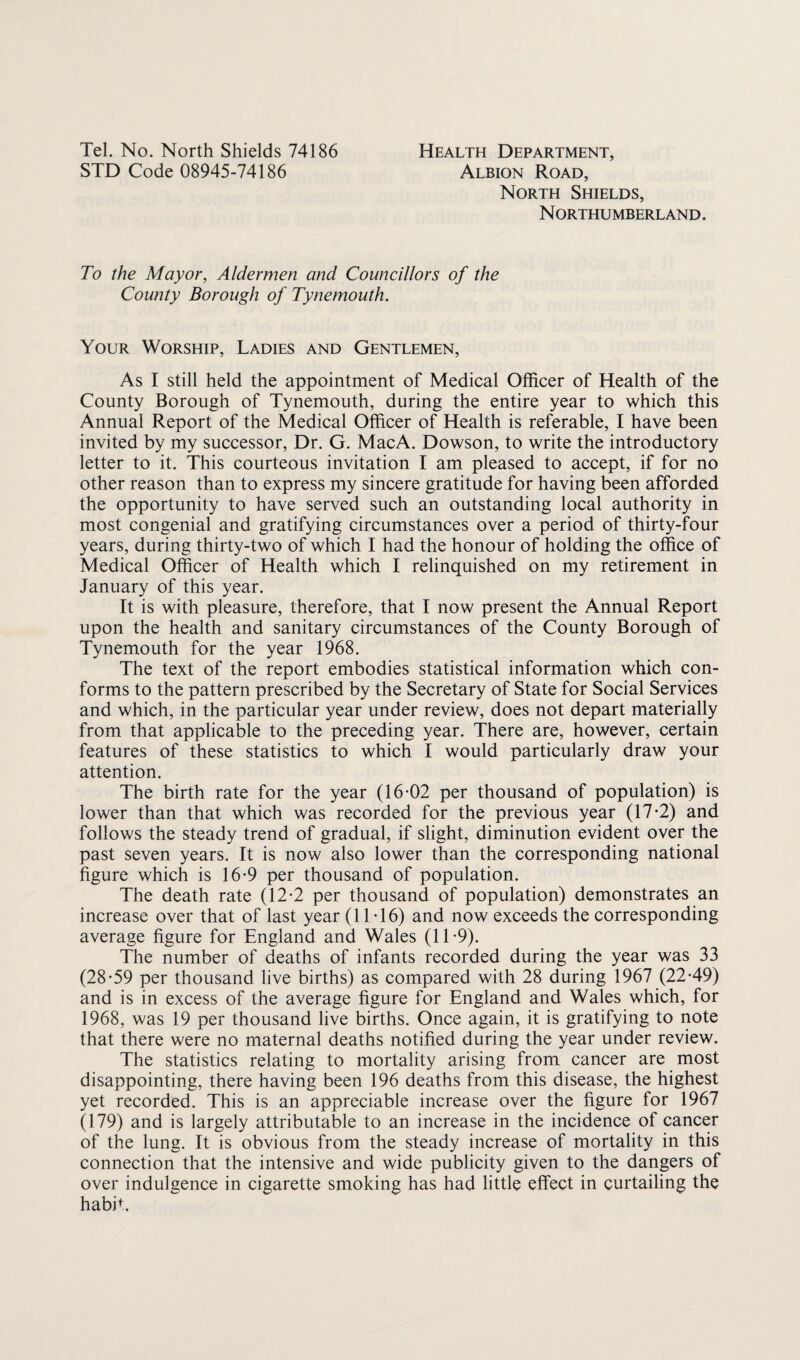 STD Code 08945-74186 Albion Road, North Shields, N ORTHUMBERL AND. To the Mayor, Aldermen and Councillors of the County Borough of Tynemouth. Your Worship, Ladies and Gentlemen, As I still held the appointment of Medical Officer of Health of the County Borough of Tynemouth, during the entire year to which this Annual Report of the Medical Officer of Health is referable, I have been invited by my successor. Dr. G. MacA. Dowson, to write the introductory letter to it. This courteous invitation I am pleased to accept, if for no other reason than to express my sincere gratitude for having been afforded the opportunity to have served such an outstanding local authority in most congenial and gratifying circumstances over a period of thirty-four years, during thirty-two of which I had the honour of holding the office of Medical Officer of Health which I relinquished on my retirement in January of this year. It is with pleasure, therefore, that I now present the Annual Report upon the health and sanitary circumstances of the County Borough of Tynemouth for the year 1968. The text of the report embodies statistical information which con¬ forms to the pattern prescribed by the Secretary of State for Social Services and which, in the particular year under review, does not depart materially from that applicable to the preceding year. There are, however, certain features of these statistics to which I would particularly draw your attention. The birth rate for the year (16-02 per thousand of population) is lower than that which was recorded for the previous year (17-2) and follows the steady trend of gradual, if slight, diminution evident over the past seven years. It is now also lower than the corresponding national figure which is 16-9 per thousand of population. The death rate (12-2 per thousand of population) demonstrates an increase over that of last year (11-16) and now exceeds the corresponding average figure for England and Wales (11-9). The number of deaths of infants recorded during the year was 33 (28-59 per thousand live births) as compared with 28 during 1967 (22-49) and is in excess of the average figure for England and Wales which, for 1968, was 19 per thousand live births. Once again, it is gratifying to note that there were no maternal deaths notified during the year under review. The statistics relating to mortality arising from cancer are most disappointing, there having been 196 deaths from this disease, the highest yet recorded. This is an appreciable increase over the figure for 1967 (179) and is largely attributable to an increase in the incidence of cancer of the lung. It is obvious from the steady increase of mortality in this connection that the intensive and wide publicity given to the dangers of over indulgence in cigarette smoking has had little effect in curtailing the habifi