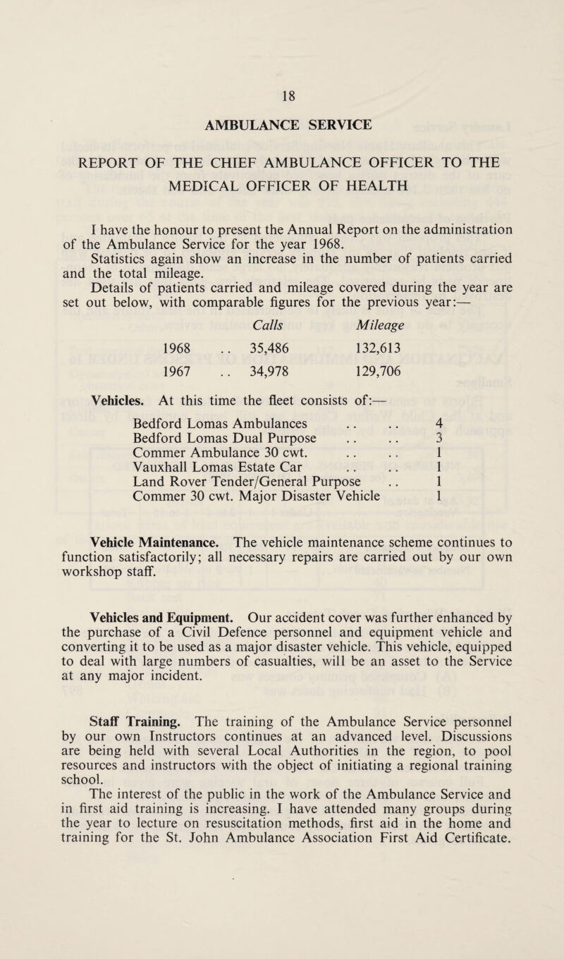 AMBULANCE SERVICE REPORT OF THE CHIEF AMBULANCE OFFICER TO THE MEDICAL OFFICER OF HEALTH I have the honour to present the Annual Report on the administration of the Ambulance Service for the year 1968. Statistics again show an increase in the number of patients carried and the total mileage. Details of patients carried and mileage covered during the year are set out below, with comparable figures for the previous year:— Calls Mileage 1968 .. 35,486 132,613 1967 .. 34,978 129,706 Vehicles. At this time the fleet consists of:— Bedford Lomas Ambulances Bedford Lomas Dual Purpose Commer Ambulance 30 cwt. Vauxhall Lomas Estate Car Land Rover Tender/General Purpose Commer 30 cwt. Major Disaster Vehicle 4 3 1 1 1 1 Vehicle Maintenance. The vehicle maintenance scheme continues to function satisfactorily; all necessary repairs are carried out by our own workshop staff. Vehicles and Equipment. Our accident cover was further enhanced by the purchase of a Civil Defence personnel and equipment vehicle and converting it to be used as a major disaster vehicle. This vehicle, equipped to deal with large numbers of casualties, will be an asset to the Service at any major incident. Staff Training. The training of the Ambulance Service personnel by our own Instructors continues at an advanced level. Discussions are being held with several Local Authorities in the region, to pool resources and instructors with the object of initiating a regional training school. The interest of the public in the work of the Ambulance Service and in first aid training is increasing. I have attended many groups during the year to lecture on resuscitation methods, first aid in the home and training for the St. John Ambulance Association First Aid Certificate.