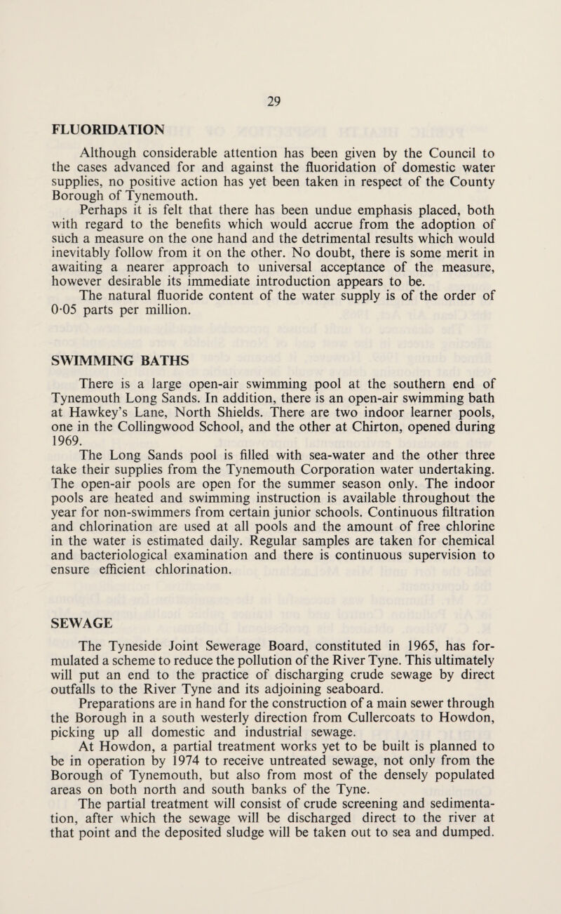 FLUORIDATION Although considerable attention has been given by the Council to the cases advanced for and against the fluoridation of domestic water supplies, no positive action has yet been taken in respect of the County Borough of Tynemouth, Perhaps it is felt that there has been undue emphasis placed, both with regard to the benefits which would accrue from the adoption of such a measure on the one hand and the detrimental results which would inevitably follow from it on the other. No doubt, there is some merit in awaiting a nearer approach to universal acceptance of the measure, however desirable its immediate introduction appears to be. The natural fluoride content of the water supply is of the order of 0-05 parts per million. SWIMMING BATHS There is a large open-air swimming pool at the southern end of Tynemouth Long Sands. In addition, there is an open-air swimming bath at Hawkey’s Lane, North Shields. There are two indoor learner pools, one in the Collingwood School, and the other at Chirton, opened during 1969. The Long Sands pool is filled with sea-water and the other three take their supplies from the Tynemouth Corporation water undertaking. The open-air pools are open for the summer season only. The indoor pools are heated and swimming instruction is available throughout the year for non-swimmers from certain junior schools. Continuous filtration and chlorination are used at all pools and the amount of free chlorine in the water is estimated daily. Regular samples are taken for chemical and bacteriological examination and there is continuous supervision to ensure efficient chlorination. SEWAGE The Tyneside Joint Sewerage Board, constituted in 1965, has for¬ mulated a scheme to reduce the pollution of the River Tyne. This ultimately will put an end to the practice of discharging crude sewage by direct outfalls to the River Tyne and its adjoining seaboard. Preparations are in hand for the construction of a main sewer through the Borough in a south westerly direction from Cullercoats to Howdon, picking up all domestic and industrial sewage. At Howdon, a partial treatment works yet to be built is planned to be in operation by 1974 to receive untreated sewage, not only from the Borough of Tynemouth, but also from most of the densely populated areas on both north and south banks of the Tyne. The partial treatment will consist of crude screening and sedimenta¬ tion, after which the sewage will be discharged direct to the river at that point and the deposited sludge will be taken out to sea and dumped.