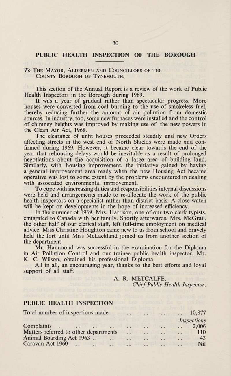 PUBLIC HEALTH INSPECTION OF THE BOROUGH To The Mayor, Aldermen and Councillors of the County Borough of Tynemouth. This section of the Annual Report is a review of the work of Public Health Inspectors in the Borough during 1969. It was a year of gradual rather than spectacular progress. More houses were converted from coal burning to the use of smokeless fuel, thereby reducing further the amount of air pollution from domestic sources. In industry, too, some new furnaces were installed and the control of chimney heights was improved by making use of the new powers in the Clean Air Act, 1968. The clearance of unfit houses proceeded steadily and new Orders affecting streets in the west end of North Shields were made and con¬ firmed during 1969. However, it became clear towards the end of the year that rehousing delays would be inevitable as a result of prolonged negotiations about the acquisition of a large area of building land. Similarly, with housing improvement, the initiative gained by having a general improvement area ready when the new Housing Act became operative was lost to some extent by the problems encountered in dealing with associated environmental improvement. To cope with increasing duties and responsibilities internal discussions were held and arrangements made to re-allocate the work of the public health inspectors on a specialist rather than district basis. A close watch will be kept on developments in the hope of increased efficiency. In the summer of 1969, Mrs. Harrison, one of our two clerk typists, emigrated to Canada with her family. Shortly afterwards, Mrs. McGrail, the other half of our clerical staff, left full-time employment on medical advice. Miss Christine Houghton came new to us from school and bravely held the fort until Miss McLackland joined us from another section of the department. Mr. Hammond was successful in the examination for the Diploma in Air Pollution Control and our trainee public health inspector, Mr. K. C. Wilson, obtained his professional Diploma. All in all, an encouraging year, thanks to the best efforts and loyal support of all staff. A. R. METCALFE, Chief Public Health Inspector, PUBLIC HEALTH INSPECTION Total number of inspections made Complaints Matters referred to other departments Animal Boarding Act 1963 .. Caravan Act 1960 ,. 10,877 Inspections 2,006 no 43 Nil