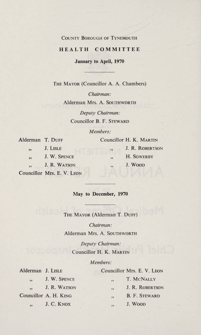 HEALTH COMMITTEE January to April, 1970 The Mayor (Councillor A. A. Chambers) Chairman: Alderman Mrs. A. Southworth Deputy Chairman: Councillor B. F. Steward Alderman T. Duff „ J. Lisle „ J. W. Spence „ J. R. Watson Councillor Mrs. E. V. Leon Members: Councillor H. K. Martin „ J. R. Robertson „ H. SOWERBY „ J. Wood May to December, 1970 The Mayor (Alderman T. Duff) Chairman: Alderman Mrs. A. Southworth Deputy Chairman: Councillor H. K. Martin Alderman J. Lisle „ J. W. Spence „ J. R. Watson Councillor A. H. King „ J. C. Knox Members: Councillor Mrs. E. V. Leon „ T. McNally „ J. R. Robertson „ B. F. Steward „ J. Wood