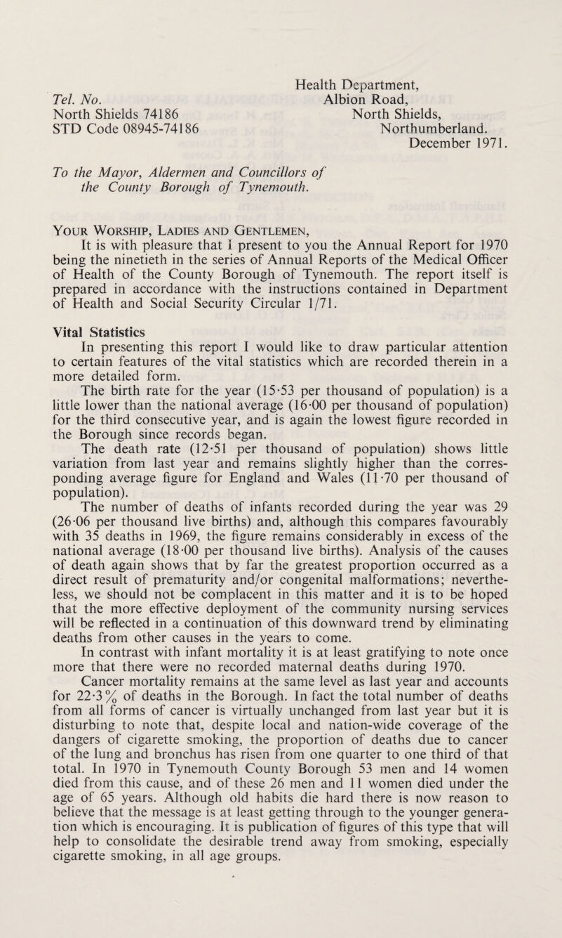 Tel. No. North Shields 74186 STD Code 08945-74186 Health Department, Albion Road, North Shields, Northumberland. December 1971. To the Mayor, Aldermen and Councillors of the County Borough of Tynemouth. Your Worship, Ladies and Gentlemen, It is with pleasure that I present to you the Annual Report for 1970 being the ninetieth in the series of Annual Reports of the Medical Officer of Health of the County Borough of Tynemouth. The report itself is prepared in accordance with the instructions contained in Department of Health and Social Security Circular 1/71. Vital Statistics In presenting this report I would like to draw particular attention to certain features of the vital statistics which are recorded therein in a more detailed form. The birth rate for the year (15-53 per thousand of population) is a little lower than the national average (16-00 per thousand of population) for the third consecutive year, and is again the lowest figure recorded in the Borough since records began. The death rate (12-51 per thousand of population) shows little variation from last year and remains slightly higher than the corres¬ ponding average figure for England and Wales (11-70 per thousand of population). The number of deaths of infants recorded during the year was 29 (26-06 per thousand live births) and, although this compares favourably with 35 deaths in 1969, the figure remains considerably in excess of the national average (18-00 per thousand live births). Analysis of the causes of death again shows that by far the greatest proportion occurred as a direct result of prematurity and/or congenital malformations; neverthe¬ less, we should not be complacent in this matter and it is to be hoped that the more effective deployment of the community nursing services will be reflected in a continuation of this downward trend by eliminating deaths from other causes in the years to come. In contrast with infant mortality it is at least gratifying to note once more that there were no recorded maternal deaths during 1970. Cancer mortality remains at the same level as last year and accounts for 22-3% of deaths in the Borough. In fact the total number of deaths from all forms of cancer is virtually unchanged from last year but it is disturbing to note that, despite local and nation-wide coverage of the dangers of cigarette smoking, the proportion of deaths due to cancer of the lung and bronchus has risen from one quarter to one third of that total. In 1970 in Tynemouth County Borough 53 men and 14 women died from this cause, and of these 26 men and 11 women died under the age of 65 years. Although old habits die hard there is now reason to believe that the message is at least getting through to the younger genera¬ tion which is encouraging. It is publication of figures of this type that will help to consolidate the desirable trend away from smoking, especially cigarette smoking, in all age groups.