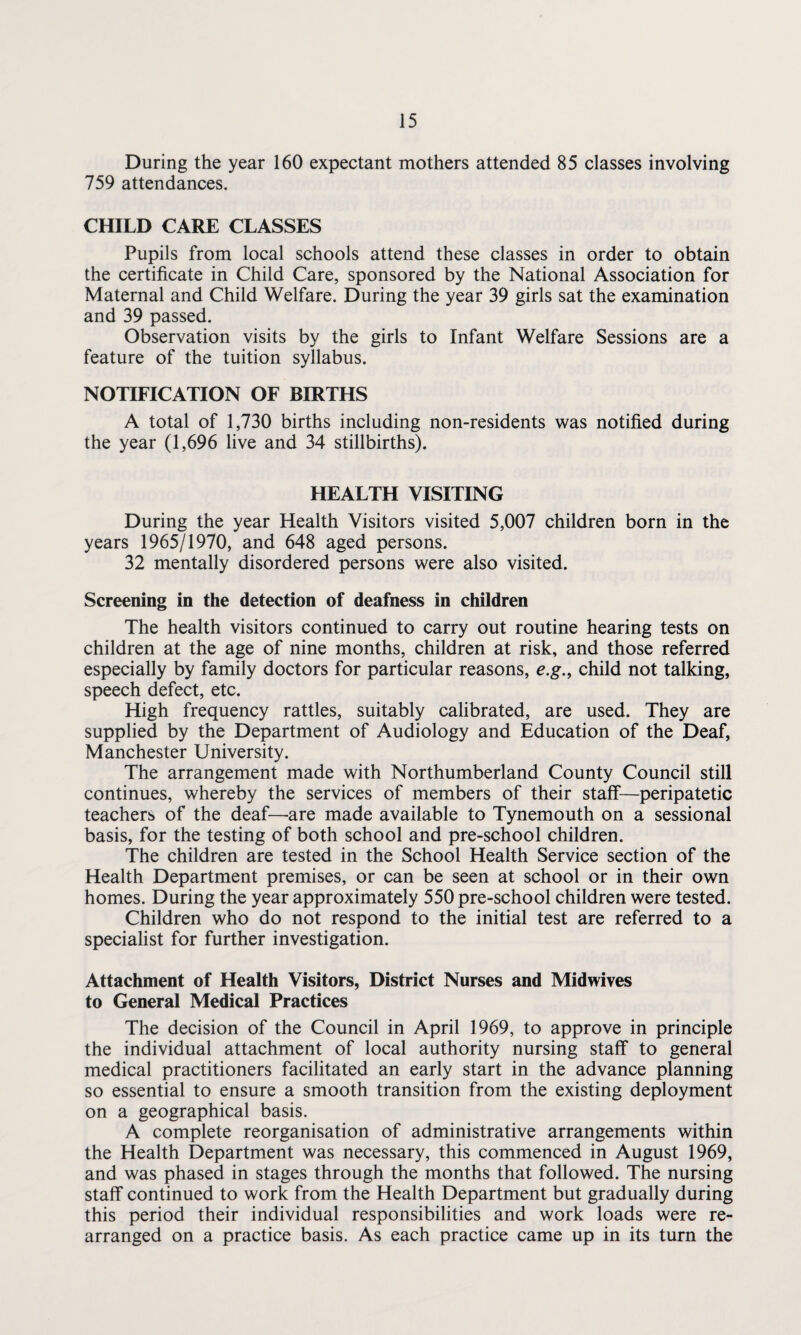 During the year 160 expectant mothers attended 85 classes involving 759 attendances. CHILD CARE CLASSES Pupils from local schools attend these classes in order to obtain the certificate in Child Care, sponsored by the National Association for Maternal and Child Welfare. During the year 39 girls sat the examination and 39 passed. Observation visits by the girls to Infant Welfare Sessions are a feature of the tuition syllabus. NOTIFICATION OF BIRTHS A total of 1,730 births including non-residents was notified during the year (1,696 live and 34 stillbirths). HEALTH VISITING During the year Health Visitors visited 5,007 children born in the years 1965/1970, and 648 aged persons. 32 mentally disordered persons were also visited. Screening in the detection of deafness in children The health visitors continued to carry out routine hearing tests on children at the age of nine months, children at risk, and those referred especially by family doctors for particular reasons, e.g., child not talking, speech defect, etc. High frequency rattles, suitably calibrated, are used. They are supplied by the Department of Audiology and Education of the Deaf, Manchester University. The arrangement made with Northumberland County Council still continues, whereby the services of members of their staff—peripatetic teachers of the deaf—are made available to Tynemouth on a sessional basis, for the testing of both school and pre-school children. The children are tested in the School Health Service section of the Health Department premises, or can be seen at school or in their own homes. During the year approximately 550 pre-school children were tested. Children who do not respond to the initial test are referred to a specialist for further investigation. Attachment of Health Visitors, District Nurses and Midwives to General Medical Practices The decision of the Council in April 1969, to approve in principle the individual attachment of local authority nursing staff to general medical practitioners facilitated an early start in the advance planning so essential to ensure a smooth transition from the existing deployment on a geographical basis. A complete reorganisation of administrative arrangements within the Health Department was necessary, this commenced in August 1969, and was phased in stages through the months that followed. The nursing staff continued to work from the Health Department but gradually during this period their individual responsibilities and work loads were re¬ arranged on a practice basis. As each practice came up in its turn the