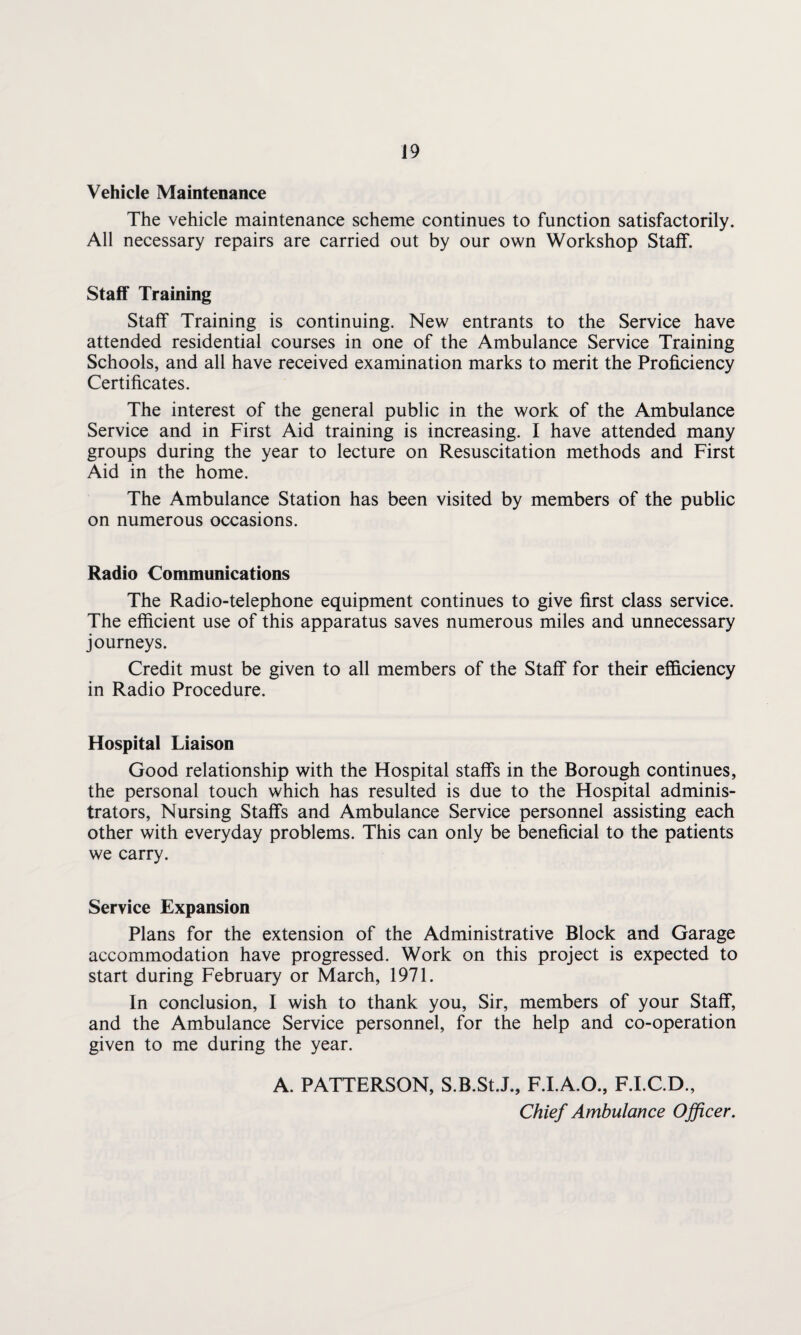 Vehicle Maintenance The vehicle maintenance scheme continues to function satisfactorily. All necessary repairs are carried out by our own Workshop Staff. Staff Training Staff Training is continuing. New entrants to the Service have attended residential courses in one of the Ambulance Service Training Schools, and all have received examination marks to merit the Proficiency Certificates. The interest of the general public in the work of the Ambulance Service and in First Aid training is increasing. I have attended many groups during the year to lecture on Resuscitation methods and First Aid in the home. The Ambulance Station has been visited by members of the public on numerous occasions. Radio Communications The Radio-telephone equipment continues to give first class service. The efficient use of this apparatus saves numerous miles and unnecessary journeys. Credit must be given to all members of the Staff for their efficiency in Radio Procedure. Hospital Liaison Good relationship with the Hospital staffs in the Borough continues, the personal touch which has resulted is due to the Hospital adminis¬ trators, Nursing Staffs and Ambulance Service personnel assisting each other with everyday problems. This can only be beneficial to the patients we carry. Service Expansion Plans for the extension of the Administrative Block and Garage accommodation have progressed. Work on this project is expected to start during February or March, 1971. In conclusion, I wish to thank you, Sir, members of your Staff, and the Ambulance Service personnel, for the help and co-operation given to me during the year. A. PATTERSON, S.B.St.J., F.I.A.O., F.I.C.D., Chief Ambulance Officer.