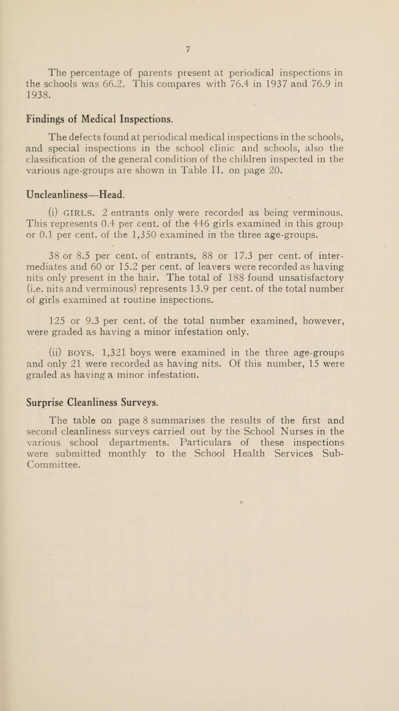 The percentage of parents present at periodical inspections in the schools was 66.2. This compares with 76.4 in 1937 and 76.9 in 1938. Findings of Medical Inspections. The defects found at periodical medical inspections in the schools, and special inspections in the school clinic and schools, also the classification of the general condition of the children inspected in the various age-groups are shown in Table II. on page 20. U ncleanliness—Head. (i) GIRLS. 2 entrants only were recorded as being verminous. This represents 0.4 per cent, of the 446 girls examined in this group or 0.1 per cent, of the 1,350 examined in the three age-groups. 38 or 8.5 per cent, of entrants, 88 or 17.3 per cent, of inter¬ mediates and 60 or 15.2 per cent, of leavers were recorded as having nits only present in the hair. The total of 188 found unsatisfactory (i.e. nits and verminous) represents 13.9 per cent, of the total number of girls examined at routine inspections. 125 or 9.3 per cent, of the total number examined, however, were graded as having a minor infestation only. (ii) BOYS. 1,321 boys were examined in the three age-groups and only 21 were recorded as having nits. Of this number, 15 were graded as having a minor infestation. Surprise Cleanliness Surveys. The table on page 8 summarises the results of the first and second cleanliness surveys carried out by the School Nurses in the various school departments. Particulars of these inspections were submitted monthly to the School Health Services Sub- Committee.