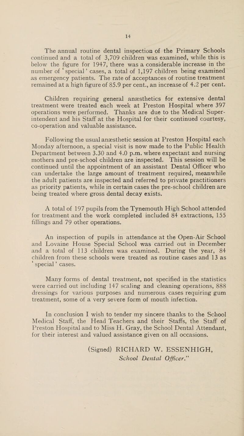 The annual routine dental inspection of the Primary Schools continued and a total of 3,709 children was examined, while this is below the figure for 1947, there was a considerable increase in the number of ‘special’ cases, a total of 1,197 children being examined as emergency patients. The rate of acceptances of routine treatment remained at a high figure of 85.9 per cent., an increase of 4.2 per cent. Children requiring general anaesthetics for extensive dental treatment were treated each week at Preston Hospital where 397 operations were performed. Thanks are due to the Medical Super¬ intendent and his Staff at the Hospital for their continued courtesy, co-operation and valuable assistance. Following the usual anaesthetic session at Preston Hospital each Monday afternoon, a special visit is now made to the Public Health Department between 3.30 and 4.0 p.m. where expectant and nursing mothers and pre-school children are inspected. This session will be continued until the appointment of an assistant Dental Officer who can undertake the large amount of treatment required, meanwhile the adult patients are inspected and referred to private practitioners as priority patients, while in certain cases the pre-school children are being treated where gross dental decay exists. A total of 197 pupils from the Tynemouth High School attended for treatment and the work completed included 84 extractions, 155 fillings and 79 other operations. An inspection of pupils in attendance at the Open-Air School and Lovaine House Special School was carried out in December and a total of 113 children was examined. During the year, 84 children from these schools were treated as routine cases and 13 as special ’ cases. Many forms of dental treatment, not specified in the statistics were carried out including 147 scaling and cleaning operations, 888 dressings for various purposes and numerous cases requiring gum treatment, some of a very severe form of mouth infection. In conclusion I wish to tender my sincere thanks to the School Medical Staff, the Head Teachers and their Staffs, the Staff of Preston Hospital and to Miss H. Gray, the School Dental Attendant, for their interest and valued assistance given on all occasions. (Signed) RICHARD W. ESSENHIGH, School Dental Officer.