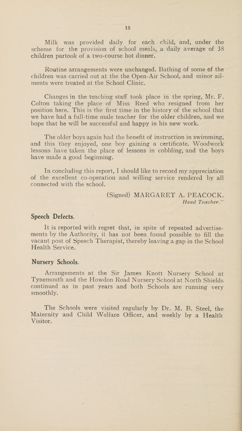 Milk was provided daily for each child, and, under the scheme for the provision of school meals, a daily average of 38 children partook of a two-course hot dinner. Routine arrangements were unchanged. Bathing of some of the children was carried out at the the Open-Air School, and minor ail¬ ments were treated at the School Clinic. Changes in the teaching staff took place in the spring, Mr. F. Colton taking the place of Miss Reed who resigned from her position here. This is the first time in the history of the school that we have had a full-time male teacher for the older children, and we hope that he will be successful and happy in his new work. The older boys again had the benefit of instruction in swimming, and this they enjoyed, one boy gaining a certificate. Woodwork lessons have taken the place of lessons in cobbling, and the boys have made a good beginning. In concluding this report, I should like to record my appreciation of the excellent co-operation and willing service rendered by all connected with the school. (Signed) MARGARET A. PEACOCK. Head Teacher. Speech Defects. It is reported with regret that, in spite of repeated advertise¬ ments by the Authority, it has not been found possible to fill the vacant post of Speech Therapist, thereby leaving a gap in the School Health Service. Nursery Schools. Arrangements at the Sir James Knott Nursery School at Tynemouth and the Howdon Road Nursery School at North Shields continued as in past years and both Schools are running very smoothly. The Schools were visited regularly by Dr. M. B. Steel, the Maternity and Child Welfare Officer, and weekly by a Health Visitor.