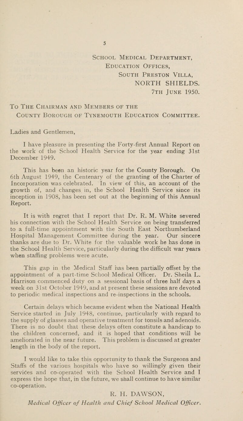 School Medical Department, Education Offices, South Preston Villa, NORTH SHIELDS. 7th June 1950. To The Chairman and Members of the County Borough of Tynemouth Education Committee. Ladies and Gentlemen, I have pleasure in presenting the Forty-first Annual Report on the work of the School Health Service for the year ending 31st December 1949. This has been an historic year for the County Borough. On 6th August 1949, the Centenary of the granting of the Charter of Incoiporation was celebrated. In view of this, an account of the growth of, and changes in, the School Health Service since its inception in 1908, has been set out at the beginning of this Annual Report. It is with regret that I report that Dr. R. M. White severed his connection with the School Health Service on being transferred to a full-time appointment with the South East Northumberland Hospital Management Committee during the year. Our sincere thanks are due to Dr. White for the valuable work he has done in the School Health Service, particularly during the difficult war years when staffing problems were acute. This gap in the Medical Staff has been partially offset by the appointment of a part-time School Medical Officer. Dr. Sheila L. Harrison commenced duty on a sessional basis of three half days a week on 31st October 1949, and at present these sessions are devoted to periodic medical inspections and re-inspections in the schools. Certain delays which became evident when the National Health Service started in July 1948, continue, particularly with regard to the supply of glasses and operative treatment for tonsils and adenoids. There is no doubt that these delays often constitute a handicap to the children concerned, and it is hoped that conditions will be ameliorated in the near future. This problem is discussed at greater length in the body of the report. I would like to take this opportunity to thank the Surgeons and Staffs of the various hospitals who have so willingly given their services and co-operated with the School Health Service and I express the hope that, in the future, we shall continue to have similar co-operation. R. H. DAWSON, Medical Officer of Health and Chief School Medical Officer.