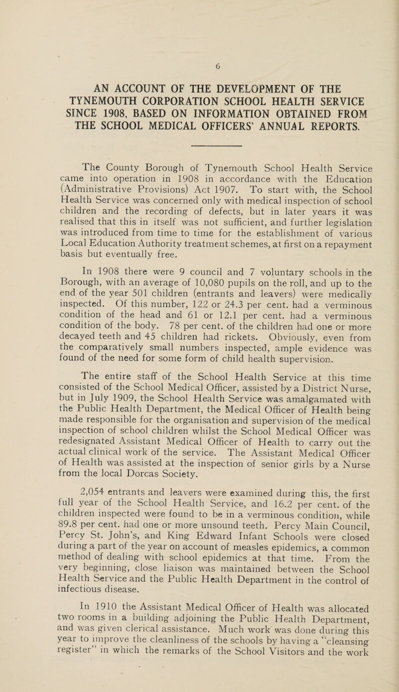 AN ACCOUNT OF THE DEVELOPMENT OF THE TYNEMOUTH CORPORATION SCHOOL HEALTH SERVICE SINCE 1908, BASED ON INFORMATION OBTAINED FROM THE SCHOOL MEDICAL OFFICERS’ ANNUAL REPORTS. The County Borough of Tynemouth School Health. Service came into operation in 1908 in accordance with the Education (Administrative Provisions) Act 1907. To start with, the School Health Service was concerned only with medical inspection of school children and the recording of defects, but in later years it was realised that this in itself was not sufficient, and further legislation was introduced from time to time for the establishment of various Local Education Authority treatment schemes, at first on a repayment basis but eventually free. In 1908 there were 9 council and 7 voluntary schools in the Borough, with an average of 10,080 pupils on the roll, and up to the end of the year 501 children (entrants and leavers) were medically inspected. Of this number, 122 or 24.3 per cent, had a verminous condition of the head and 61 or 12.1 per cent, had a verminous condition of the body. 78 per cent, of the children had one or more decayed teeth and 45 children had rickets. Obviously, even from the comparatively small numbers inspected, ample evidence was found of the need for some form of child health supervision. The entire staff of the School Health Service at this time consisted of the School Medical Officer, assisted by a District Nurse, but in July 1909, the School Health Service was amalgamated with the Public Health Department, the Medical Officer of Health being made responsible for the organisation and supervision of the medical inspection of school children whilst the School Medical Officer was redesignated Assistant Medical Officer of Health to carry out the actual clinical work of the service. The Assistant Medical Officer of Health was assisted at the inspection of senior girls by a Nurse from the local Dorcas Society. 2,054 entrants and leavers were examined during this, the first full year of the School Health Service, and 16.2 per cent, of the children inspected were found to be in a verminous condition, while 89.8 per cent, had one or more unsound teeth. Percy Main Council, Percy St. John s, and King Edward Infant Schools were closed during a part of the year on account of measles epidemics, a common method of dealing with school epidemics at that time. From the very beginning, close liaison was maintained between the School Health Service and the Public Health Department in the control of infectious disease. In 1910 the Assistant Medical Officer of Health was allocated two rooms in a building adjoining the Public Health Department, and was given clerical assistance. Much work was done during this year to improve the cleanliness of the schools by having a ‘‘cleansing register” in which the remarks of the School Visitors and the work