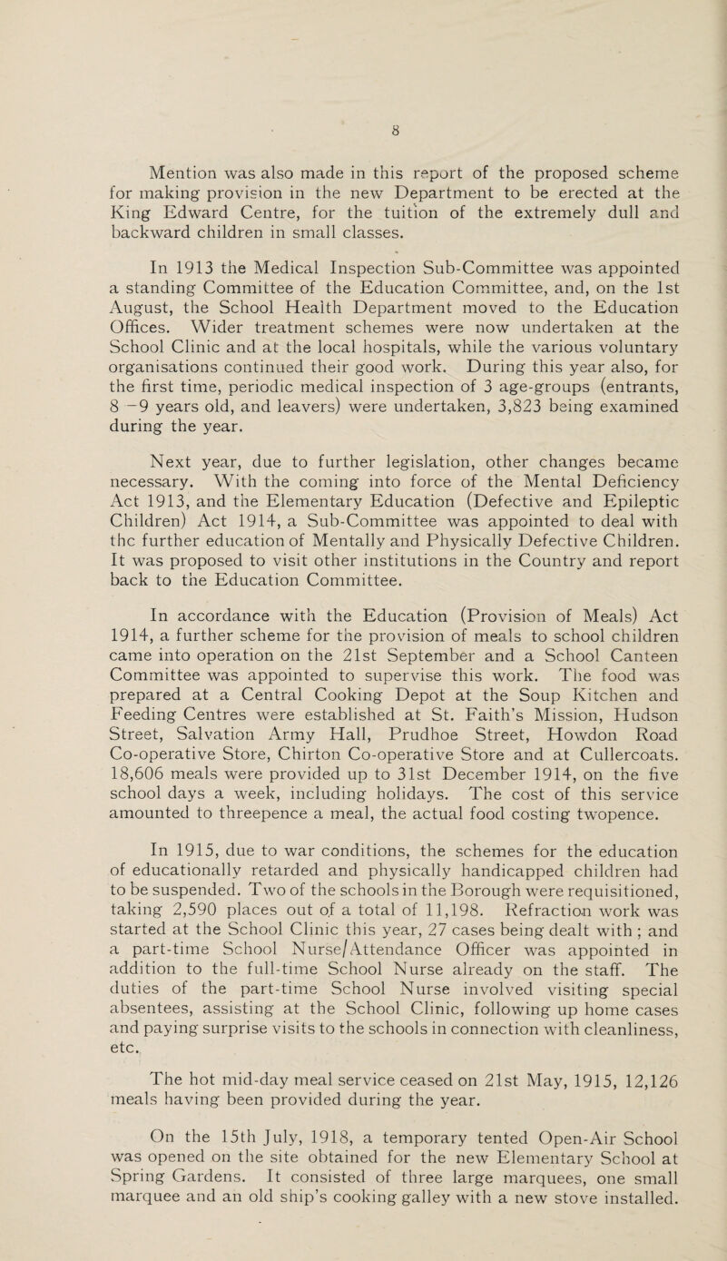 Mention was also made in this report of the proposed scheme for making provision in the new Department to be erected at the King Edward Centre, for the tuition of the extremely dull and backward children in small classes. In 1913 the Medical Inspection Sub-Committee was appointed a standing Committee of the Education Committee, and, on the 1st August, the School Health Department moved to the Education Offices. Wider treatment schemes were now undertaken at the School Clinic and at the local hospitals, while the various voluntary organisations continued their good work. During this year also, for the first time, periodic medical inspection of 3 age-groups (entrants, 8 —9 years old, and leavers) were undertaken, 3,823 being examined during the year. Next year, due to further legislation, other changes became necessary. With the coming into force of the Mental Deficiency Act 1913, and the Elementary Education (Defective and Epileptic Children) Act 1914, a Sub-Committee was appointed to deal with the further education of Mentally and Physically Defective Children. It was proposed to visit other institutions in the Country and report back to the Education Committee. In accordance with the Education (Provision of Meals) Act 1914, a further scheme for the provision of meals to school children came into operation on the 21st September and a School Canteen Committee was appointed to supervise this work. The food was prepared at a Central Cooking Depot at the Soup Kitchen and Feeding Centres were established at St. Faith’s Mission, Hudson Street, Salvation Army Hall, Prudhoe Street, Howdon Road Co-operative Store, Chirton Co-operative Store and at Cullercoats. 18,606 meals were provided up to 31st December 1914, on the five school days a week, including holidays. The cost of this service amounted to threepence a meal, the actual food costing twopence. In 1915, due to war conditions, the schemes for the education of educationally retarded and physically handicapped children had to be suspended. Two of the schools in the Borough were requisitioned, taking 2,590 places out of a total of 11,198. Refraction work was started at the School Clinic this year, 27 cases being dealt with ; and a part-time School Nurse/Attendance Officer was appointed in addition to the full-time School Nurse already on the staff. The duties of the part-time School Nurse involved visiting special absentees, assisting at the School Clinic, following up home cases and paying surprise visits to the schools in connection with cleanliness, etc., The hot mid-day meal service ceased on 21st May, 1915, 12,126 meals having been provided during the year. On the 15th July, 1918, a temporary tented Open-Air School was opened on the site obtained for the new Elementary School at Spring Gardens. It consisted of three large marquees, one small marquee and an old ship’s cooking galley with a new stove installed.