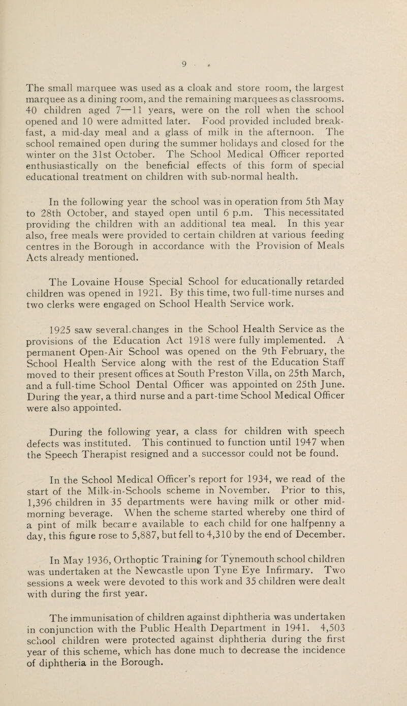 # The small marquee was used as a cloak and store room, the largest marquee as a dining room, and the remaining marquees as classrooms. 40 children aged 7—11 years, were on the roll when the school opened and 10 were admitted later. Food provided included break¬ fast, a mid-day meal and a glass of milk in the afternoon. The school remained open during the summer holidays and closed for the winter on the 31st October. The School Medical Officer reported enthusiastically on the beneficial effects of this form of special educational treatment on children with sub-normal health. In the following year the school was in operation from 5th May to 28th October, and stayed open until 6 p.m. This necessitated providing the children with an additional tea meal. In this year also, free meals were provided to certain children at various feeding centres in the Borough in accordance with the Provision of Meals Acts already mentioned. The Lovaine House Special School for educationally retarded children was opened in 1921. By this time, two full-time nurses and two clerks were engaged on School Health Service work. 1925 saw several.changes in the School Health Service as the provisions of the Education Act 1918 were fully implemented. A permanent Open-Air School was opened on the 9th February, the School Health Service along with the rest of the Education Staff moved to their present offices at South Preston Villa, on 25th March, and a full-time School Dental Officer was appointed on 25th June. During the year, a third nurse and a part-time School Medical Officer were also appointed. During the following year, a class for children with speech defects was instituted. This continued to function until 1947 when the Speech Therapist resigned and a successor could not be found. In the School Medical Officer’s report for 1934, we read of the start of the Milk-in-Schools scheme in November. Prior to this, 1,396 children in 35 departments were having milk or other mid¬ morning beverage. When the scheme started whereby one third of a pint of milk became available to each child for one halfpenny a day, this figure rose to 5,887, but fell to 4,310 by the end of December. In May 1936, Orthoptic Training for Tynemouth school children was undertaken at the Newcastle upon Tyne Eye Infirmary. Two sessions a week were devoted to this work and 35 children were dealt with during the first year. The immunisation of children against diphtheria was undertaken in conjunction with the Public Health Department in 1941. 4,503 school children were protected against diphtheria during the first year of this scheme, which has done much to decrease the incidence of diphtheria in the Borough.