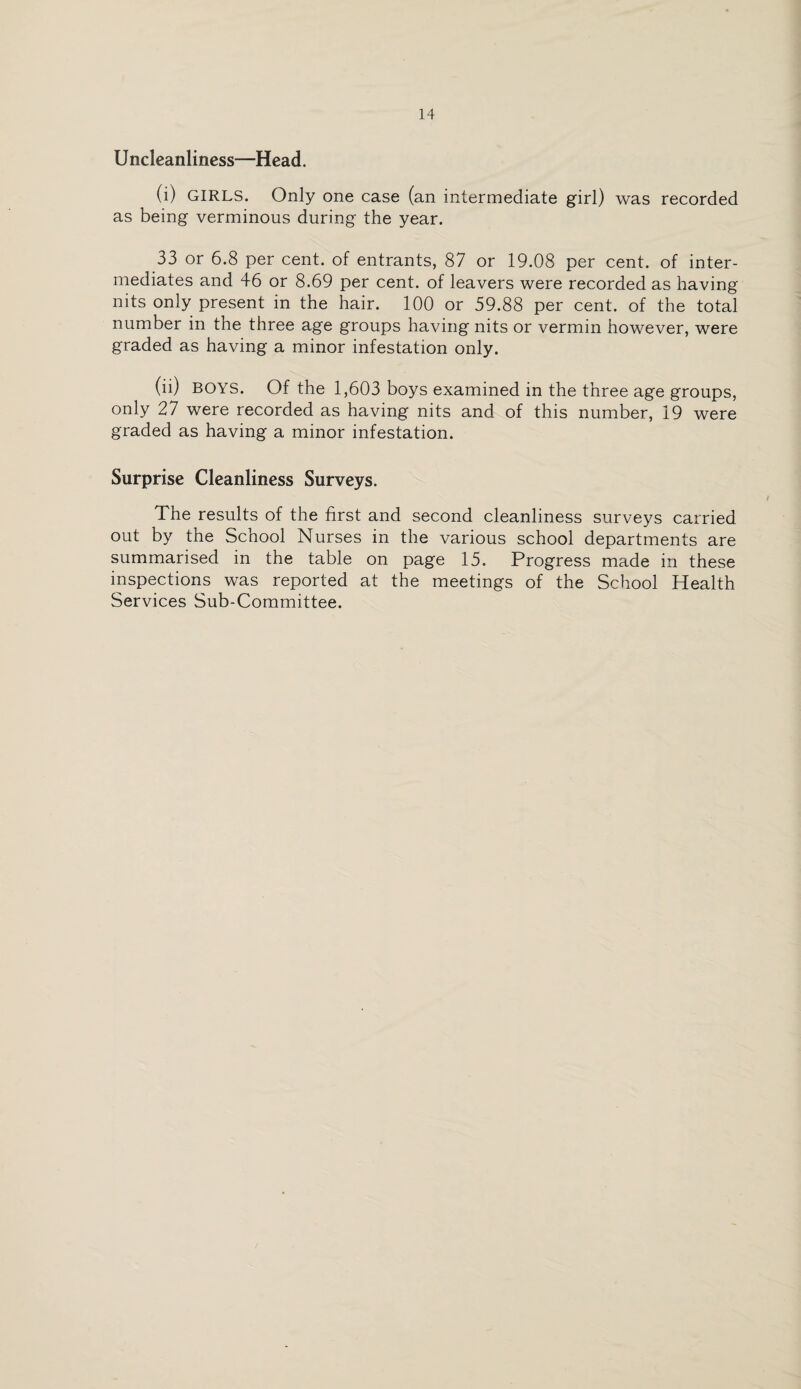 Uncleanlincss—Head. (i) GIRLS. Only one case (an intermediate girl) was recorded as being verminous during the year. 33 or 6.8 per cent, of entrants, 87 or 19.08 per cent, of inter¬ mediates and 46 or 8.69 per cent, of leavers were recorded as having nits only present in the hair. 100 or 59.88 per cent, of the total number in the three age groups having nits or vermin however, were graded as having a minor infestation only. (ii) BOYS. Of the 1,603 boys examined in the three age groups, only 27 were recorded as having nits and of this number, 19 were graded as having a minor infestation. Surprise Cleanliness Surveys. The results of the first and second cleanliness surveys carried out by the School Nurses in the various school departments are summarised in the table on page 15. Progress made in these inspections was reported at the meetings of the School Health Services Sub-Committee.