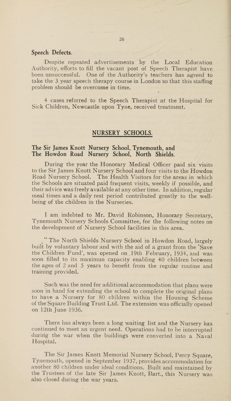 Speech Defects. Despite repeated advertisements by the Local Education Authority, efforts to fill the vacant post of Speech Therapist have been unsuccessful. One of the Authority’s teachers has agreed to take the 3 year speech therapy course in London so that this staffing problem should be overcome in time. 4 4 cases referred to the Speech Therapist at the Hospital for Sick Children, Newcastle upon Tyne, received treatment. NURSERY SCHOOLS. The Sir James Knott Nursery School, Tynemouth, and The Howdon Road Nursery School, North Shields. During the year the Honorary Medical Officer paid six visits to the Sir James Knott Nursery School and four visits to the Howdon Road Nursery School. The Health Visitors for the areas in which the Schools are situated paid frequent visits, weekly if possible, and their advice was freely available at any other time. In addition, regular meal times and a daily rest period contributed greatly to the well¬ being of the children in the Nurseries. I am indebted to Mr. David Robinson, Honorary Secretary, Tynemouth Nursery Schools Committee, for the following notes on the development of Nursery School facilities in this area. /‘The North Shields Nursery School in Howdon Road, largely built by voluntary labour and with the aid of a grant from the ‘Save the Children Fund’, was opened on 19th February, 1934, and was soon filled to its maximun capacity enabling 40 children between the ages of 2 and 5 years to benefit from the regular routine and training provided. Such was the need for additional accommodation that plans were soon in hand for extending the school to complete the original plans to have a Nursery for 80 children within the Housing Scheme of the Square Building Trust Ltd. The extension was officially opened on 12th June 1936. There has always been a long waiting list and the Nursery has continued to meet an urgent need. Operations had to be interrupted during the war when the buildings were converted into a Naval Hospital. The Sir James Knott Memorial Nursery School, Percy Square, Tynemouth, opened in September 1937, provides accommodation for another 80 children under ideal conditions. Built and maintained by the Trustees of the late Sir James Knott, Bart., this Nursery was also closed during the war years.