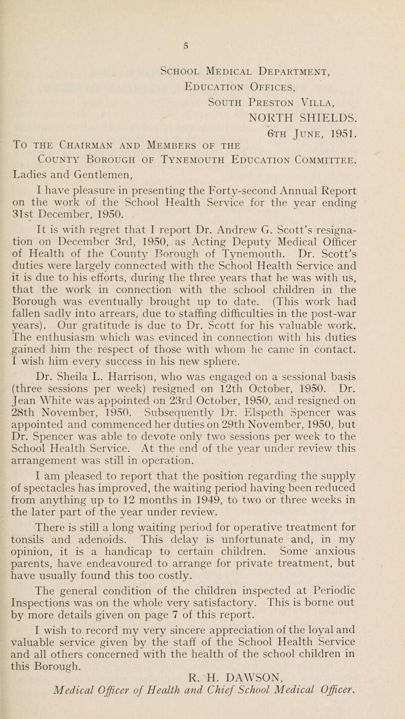 School Medical Department, Education Offices, South Preston Villa, NORTH SHIELDS. 6th June, 1951. To the Chairman and Members of the County Borough of Tynemouth Education Committee. Ladies and Gentlemen, I have pleasure in presenting the Forty-second Annual Report on the work of the School Health Service for the year ending 31st December, 1950. It is with regret that I report Dr. Andrew G. Scott’s resigna¬ tion on December 3rd, 1950, as Acting Deputy Medical Officer of Health of the County Borough of Tynemouth. Dr. Scott’s duties were largely connected with the School Health Service and it is due to his efforts, during the three years that he was with us, that the work in connection with the school children in the Borough was eventually brought up to date. (This work had fallen sadly into arrears, due to staffing difficulties in the post-war years). Our gratitude is due to Dr. Scott for his valuable work. The enthusiasm which was evinced in connection with his duties gained him the respect of those with whom he came in contact. I wish him every success in his new sphere. Dr. Sheila L. Harrison, who was engaged on a sessional basis (three sessions per week) resigned on 12th October, 1950. Dr. Jean White was appointed on 23rd October, 1950, and resigned on 28th November, 1950. Subsequently Dr. Elspeth Spencer was appointed and commenced her duties on 29th November, 1950, but Dr. Spencer was able to devote only two sessions per week to the School Health Service. At the end of the year under review this arrangement was still in operation. I am pleased to report that the position regarding the supply of spectacles has improved, the waiting period having been reduced from anything up to 12 months in 1949, to two or three weeks in the later part of the year under review. There is still a long waiting period for operative treatment for tonsils and adenoids. This delay is unfortunate and, in my opinion, it is a handicap to certain children. Some anxious parents, have endeavoured to arrange for private treatment, but have usually found this too costly. The general condition of the children inspected at Periodic Inspections was on the whole very satisfactory. This is borne out by more details given on page 7 of this report. I wish to record my very sincere appreciation of the loyal and valuable service given by the staff of the School Health Service and all others concerned with the health of the school children in this Borough. R. H. DAWSON, Medical Officer of Health and Chief School Medical Officer.
