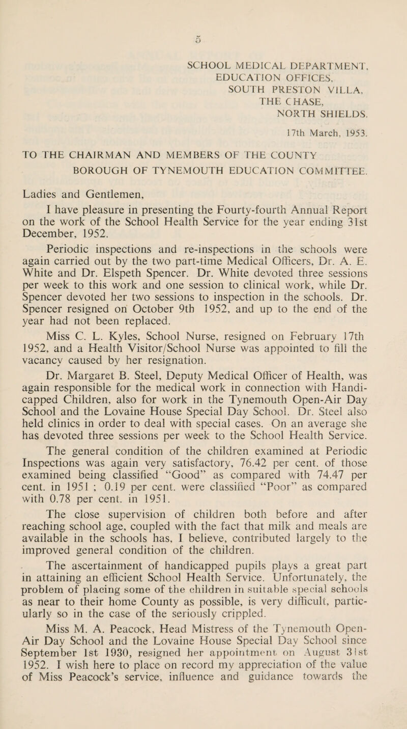 SCHOOL MEDICAL DEPARTMENT, EDUCATION OFFICES, SOUTH PRESTON VILLA, THE CHASE, NORTH SHIELDS. 17th March, 1953. TO THE CHAIRMAN AND MEMBERS OF THE COUNTY BOROUGH OF TYNEMOUTH EDUCATION COMMITTEE. Ladies and Gentlemen, I have pleasure in presenting the Fourty-fourth Annual Report on the work of the School Health Service for the year ending 31st December, 1952. Periodic inspections and re-inspections in the schools were again carried out by the two part-time Medical Officers, Dr. A. E. White and Dr. Elspeth Spencer. Dr. White devoted three sessions per week to this work and one session to clinical work, while Dr. Spencer devoted her two sessions to inspection in the schools. Dr. Spencer resigned on October 9th 1952, and up to the end of the year had not been replaced. Miss C. L. Kyles, School Nurse, resigned on February 17th 1952, and a Health Visitor/School Nurse was appointed to fill the vacancy caused by her resignation. Dr. Margaret B. Steel, Deputy Medical Officer of Health, was again responsible for the medical work in connection with Handi¬ capped Children, also for work in the Tynemouth Open-Air Day School and the Lovaine House Special Day School. Dr. Steel also held clinics in order to deal with special cases. On an average she has devoted three sessions per week to the School Health Service. The general condition of the children examined at Periodic Inspections was again very satisfactory, 76.42 per cent, of those examined being classified “Good” as compared with 74.47 per cent, in 1951 ; 0.19 per cent, were classified “Poor” as compared with 0.78 per cent, in 1951. The close supervision of children both before and after reaching school age, coupled with the fact that milk and meals are available in the schools has, I believe, contributed largely to the improved general condition of the children. The ascertainment of handicapped pupils plays a great part in attaining an efficient School Health Service. Unfortunately, the problem of placing some of the children in suitable special schools as near to their home County as possible, is very difficult, partic¬ ularly so in the case of the seriously crippled. Miss M. A. Peacock, Head Mistress of the Tynemouth Open- Air Day School and the Lovaine House Special Day School since September 1st 1930, resigned her appointment on August 31st 1952. I wish here to place on record my appreciation of the value of Miss Peacock’s service, influence and guidance towards the