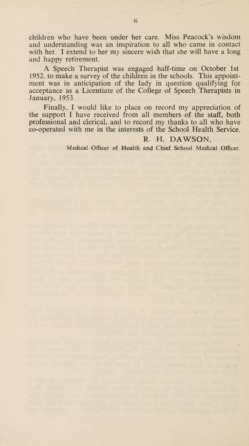 children who have been under her care. Miss Peacock’s wisdom and understanding was an inspiration to all who came in contact with her. I extend to her my sincere wish that she will have a long and happy retirement. A Speech Therapist was engaged half-time on October 1st 1952, to make a survey of the children in the schools. This appoint¬ ment was in anticipation of the lady in question qualifying for acceptance as a Licentiate of the College of Speech Therapists in January, 1953. Finally, I would like to place on record my appreciation of the support I have received from all members of the staff, both professional and clerical, and to record my thanks to all who have co-operated with me in the interests of the School Health Service. R H. DAWSON, Medical Officer of Health and Chief School Medical Officer.