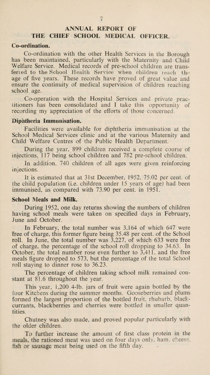 ANNUAL REPORT OF THE CHIEF SCHOOL MEDICAL OFFICER. Co-ordination. Co-ordination with the other Health Services in the Borough has been maintained, particularly with the Maternity and Child Welfare Service. Medical records of pre-school children are trans- fen ed to the School Health Service when children ieach th« age of five years. These records have proved of great value and ensure the continuity of medical supervision of children reaching school age. Co-operation with the Hospital Services and private prac¬ titioners has been consolidated and I take this opportunity of recording my appreciation of the efforts of those concerned. Diphtheria Immunisation. Facilities were available for diphtheria immunisation at the School Medical Services clinic and at the various Maternity and Child Welfare Centres of the Public Health Department. During the year, 899 children received a complete course of injections, 117 being school children and 782 pre-school children. In addition, 740 children of all ages were given reinforcing injections. it is estimated that at 31st December, 1952, 75.02 per cent, of the child population (i.e. children under 15 years of age) had been immunised, as compared with 73.90 per cent, in 1951. School Meals and Milk. During 1952, one day returns showing the numbers of children having school meals were taken on specified days in February, June and October. In February, the total number was 3,164 of which 647 were free of charge, this former figure being 35.48 per cent, of the School roll. In June, the total number was 3,227, of which 633 were free of charge, the percentage of the school roll dropping to 34.63. In October, the total number rose even further to 3,411, and the free meals figure dropped to 573, but the percentage of the total School roll staying to dinner rose to 36.23. The percentage of children taking school milk remained con¬ stant at 81.6 throughout the year. This year, 1,200 4-lb. jars of fruit were again bottled by the four Kitchens during the summer months. Gooseberries and plums formed the largest proportion of the bottled fruit, rhubarb, black¬ currants, blackberries and cherries were bottled in smaller quan¬ tities. Chutney was also made, and proved popular particularly with the older children. To further increase the amount of first class protein in the meals, the rationed meat was used on four days only, ham, cheese, fish or sausage meat being used on the fifth day.