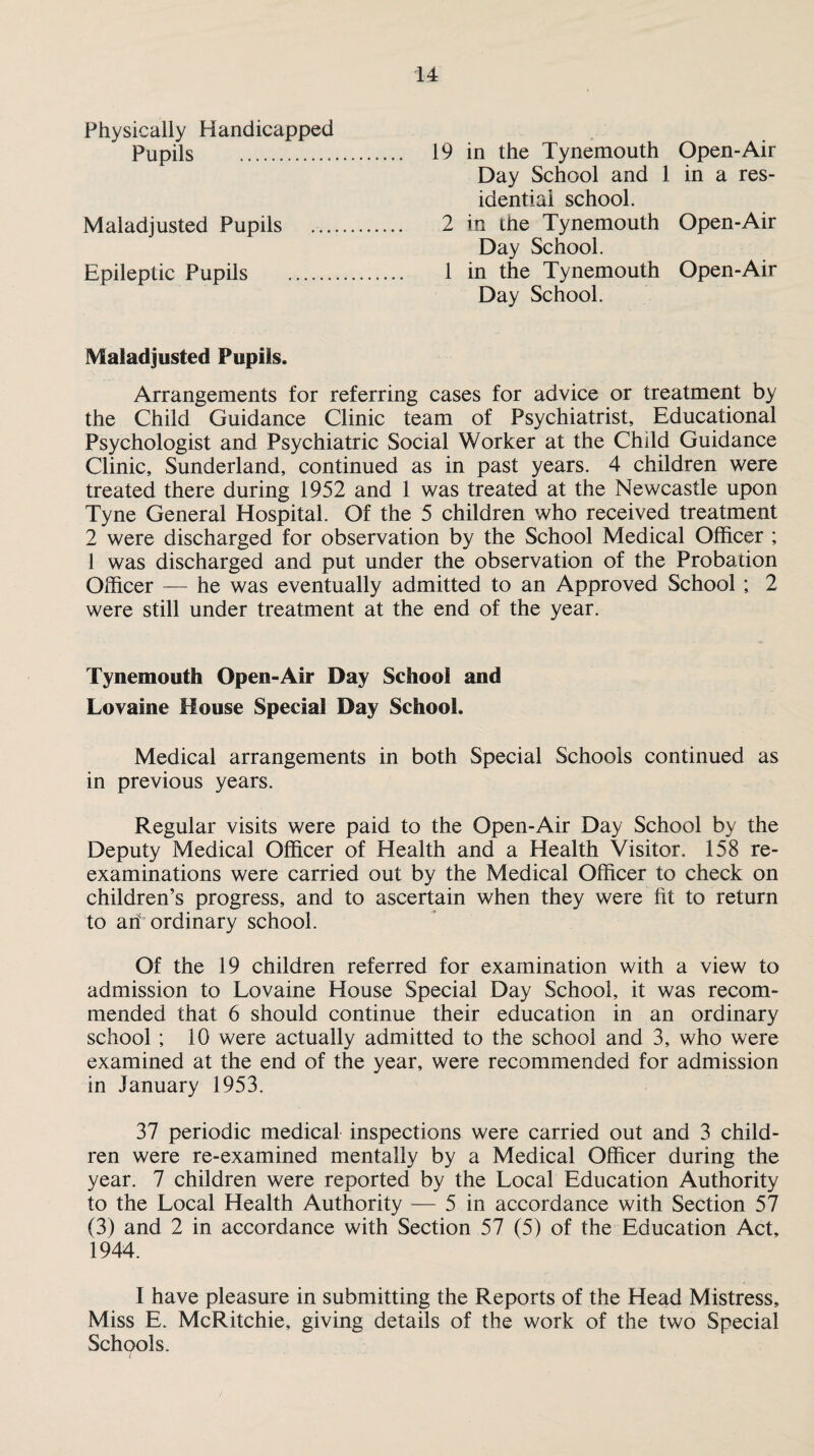 Physically Handicapped Pupils . 19 Maladjusted Pupils .. 2 Epileptic Pupils . 1 in the Tynemouth Open-Air Day School and 1 in a res¬ idential school, in the Tynemouth Open-Air Day School. in the Tynemouth Open-Air Day School. Maladjusted Pupils. Arrangements for referring cases for advice or treatment by the Child Guidance Clinic team of Psychiatrist, Educational Psychologist and Psychiatric Social Worker at the Child Guidance Clinic, Sunderland, continued as in past years. 4 children were treated there during 1952 and 1 was treated at the Newcastle upon Tyne General Hospital. Of the 5 children who received treatment 2 were discharged for observation by the School Medical Officer ; 1 was discharged and put under the observation of the Probation Officer — he was eventually admitted to an Approved School ; 2 were still under treatment at the end of the year. Tynemouth Open-Air Day School and Lovaine House Special Day School. Medical arrangements in both Special Schools continued as in previous years. Regular visits were paid to the Open-Air Day School by the Deputy Medical Officer of Health and a Health Visitor. 158 re¬ examinations were carried out by the Medical Officer to check on children’s progress, and to ascertain when they were fit to return to ah ordinary school. Of the 19 children referred for examination with a view to admission to Lovaine House Special Day School, it was recom¬ mended that 6 should continue their education in an ordinary school ; 10 were actually admitted to the school and 3, who were examined at the end of the year, were recommended for admission in January 1953. 37 periodic medical inspections were carried out and 3 child¬ ren were re-examined mentally by a Medical Officer during the year. 7 children were reported by the Local Education Authority to the Local Health Authority — 5 in accordance with Section 57 (3) and 2 in accordance with Section 57 (5) of the Education Act, 1944. I have pleasure in submitting the Reports of the Head Mistress, Miss E. McRitchie, giving details of the work of the two Special Schools.