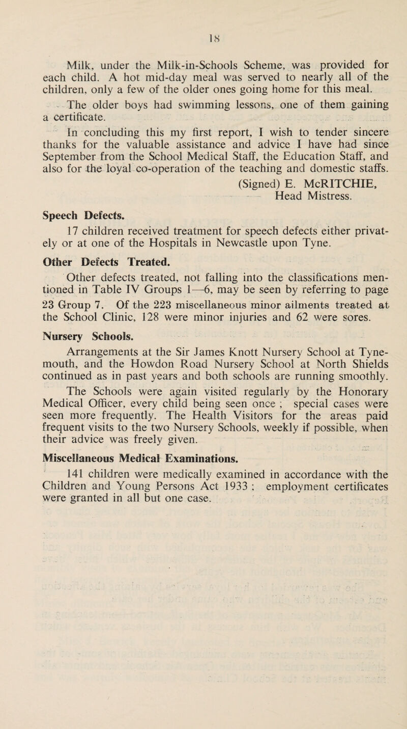 IS Milk, under the Miik-in-Schools Scheme, was provided for each child. A hot mid-day meal was served to nearly all of the children, only a few of the older ones going home for this meal. The older boys had swimming lessons, one of them gaining a certificate. In concluding this my first report, I wish to tender sincere thanks for the valuable assistance and advice I have had since September from the School Medical Staff, the Education Staff, and also for the loyal co-operation of the teaching and domestic staffs. (Signed) E. McRITCHIE, Head Mistress. Speech Defects. 17 children received treatment for speech defects either privat¬ ely or at one of the Hospitals in Newcastle upon Tyne. Other Defects Treated. Other defects treated, not falling into the classifications men¬ tioned in Table IV Groups 1—6, may be seen by referring to page 23 Group 7. Of the 223 miscellaneous minor ailments treated at the School Clinic, 128 were minor injuries and 62 were sores. Nursery Schools. Arrangements at the Sir James Knott Nursery School at Tyne¬ mouth, and the Howdon Road Nursery School at North Shields continued as in past years and both schools are running smoothly. The Schools were again visited regularly by the Honorary Medical Officer, every child being seen once ; special cases were seen more frequently. The Health Visitors for the areas paid frequent visits to the two Nursery Schools, weekly if possible, when their advice was freely given. Miscellaneous Medical Examinations. 141 children were medically examined in accordance with the Children and Young Persons Act 1933 ; employment certificates were granted in all but one case.
