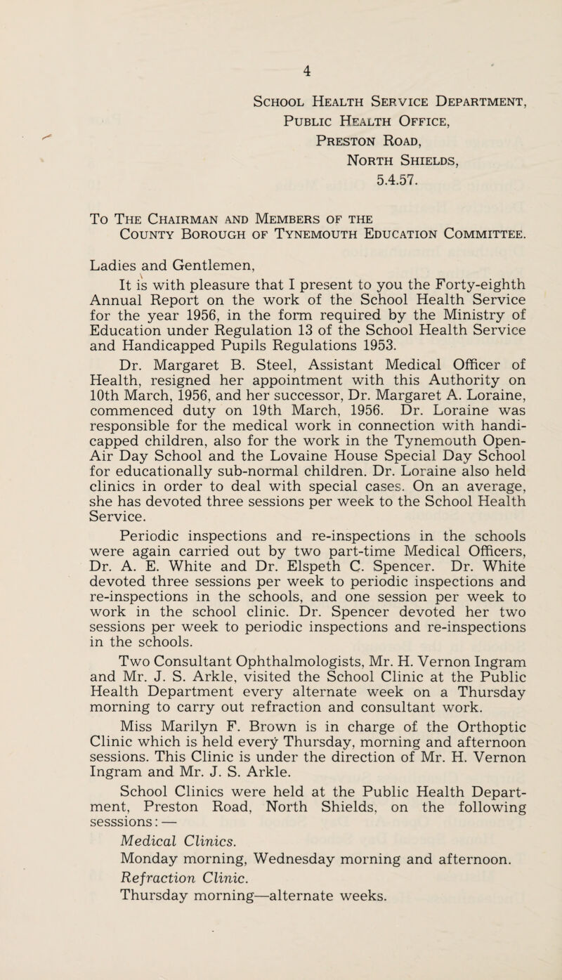 School Health Service Department, Public Health Office, Preston Road, North Shields, 5.4.57. To The Chairman and Members of the County Borough of Tynemouth Education Committee. Ladies and Gentlemen, It is with pleasure that I present to you the Forty-eighth Annual Report on the work of the School Health Service for the year 1956, in the form required by the Ministry of Education under Regulation 13 of the School Health Service and Handicapped Pupils Regulations 1953. Dr. Margaret B. Steel, Assistant Medical Officer of Health, resigned her appointment with this Authority on 10th March, 1956, and her successor. Dr. Margaret A. Loraine, commenced duty on 19th March, 1956. Dr. Loraine was responsible for the medical work in connection with handi¬ capped children, also for the work in the Tynemouth Open- Air Day School and the Lovaine House Special Day School for educationally sub-normal children. Dr. Loraine also held clinics in order to deal with special cases. On an average, she has devoted three sessions per week to the School Health Service. Periodic inspections and re-inspections in the schools were again carried out by two part-time Medical Officers, Dr. A. E. White and Dr. Elspeth C. Spencer. Dr. White devoted three sessions per week to periodic inspections and re-inspections in the schools, and one session per week to work in the school clinic. Dr. Spencer devoted her two sessions per week to periodic inspections and re-inspections in the schools. Two Consultant Ophthalmologists, Mr. H. Vernon Ingram and Mr. J. S. Arkle, visited the School Clinic at the Public Health Department every alternate week on a Thursday morning to carry out refraction and consultant work. Miss Marilyn F. Brown is in charge of the Orthoptic Clinic which is held every Thursday, morning and afternoon sessions. This Clinic is under the direction of Mr. H. Vernon Ingram and Mr. J. S. Arkle. School Clinics were held at the Public Health Depart¬ ment, Preston Road, North Shields, on the following sesssions: — Medical Clinics. Monday morning, Wednesday morning and afternoon. Refraction Clinic. Thursday morning—alternate weeks.