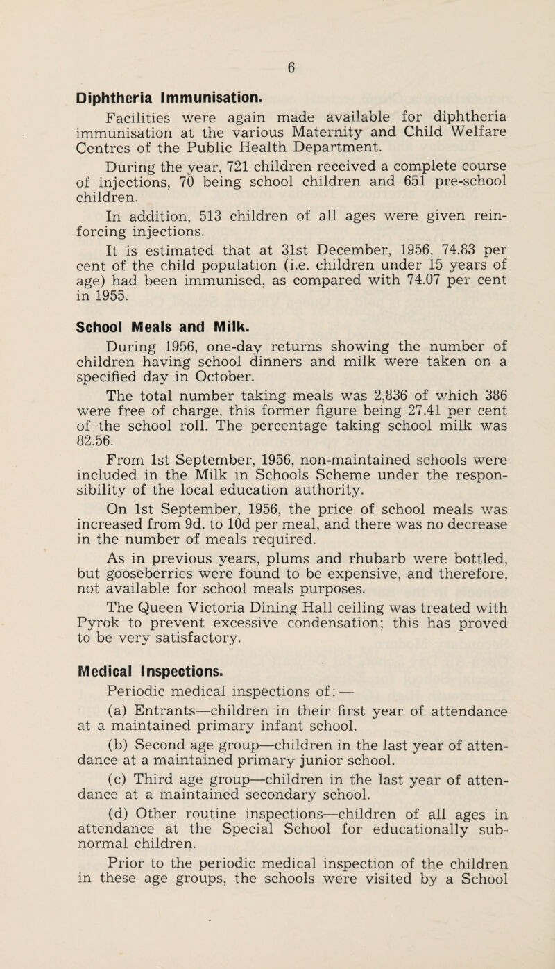 Diphtheria Immunisation. Facilities were again made available for diphtheria immunisation at the various Maternity and Child Welfare Centres of the Public Health Department. During the year, 721 children received a complete course of injections, 70 being school children and 651 pre-school children. In addition, 513 children of all ages were given rein¬ forcing injections. It is estimated that at 31st December, 1956, 74.83 per cent of the child population (i.e. children under 15 years of age) had been immunised, as compared with 74.07 per cent in 1955. School Meals and Milk. During 1956, one-day returns showing the number of children having school dinners and milk were taken on a specified day in October. The total number taking meals was 2,836 of which 386 were free of charge, this former figure being 27.41 per cent of the school roll. The percentage taking school milk was 82.56. From 1st September, 1956, non-maintained schools were included in the Milk in Schools Scheme under the respon¬ sibility of the local education authority. On 1st September, 1956, the price of school meals was increased from 9d. to lOd per meal, and there was no decrease in the number of meals required. As in previous years, plums and rhubarb were bottled, but gooseberries were found to be expensive, and therefore, not available for school meals purposes. The Queen Victoria Dining Hall ceiling was treated with Pyrok to prevent excessive condensation; this has proved to be very satisfactory. Medical Inspections. Periodic medical inspections of: — (a) Entrants—children in their first year of attendance at a maintained primary infant school. (b) Second age group—children in the last year of atten¬ dance at a maintained primary junior school. (c) Third age group—children in the last year of atten¬ dance at a maintained secondary school. (d) Other routine inspections—children of all ages in attendance at the Special School for educationally sub¬ normal children. Prior to the periodic medical inspection of the children in these age groups, the schools were visited by a School