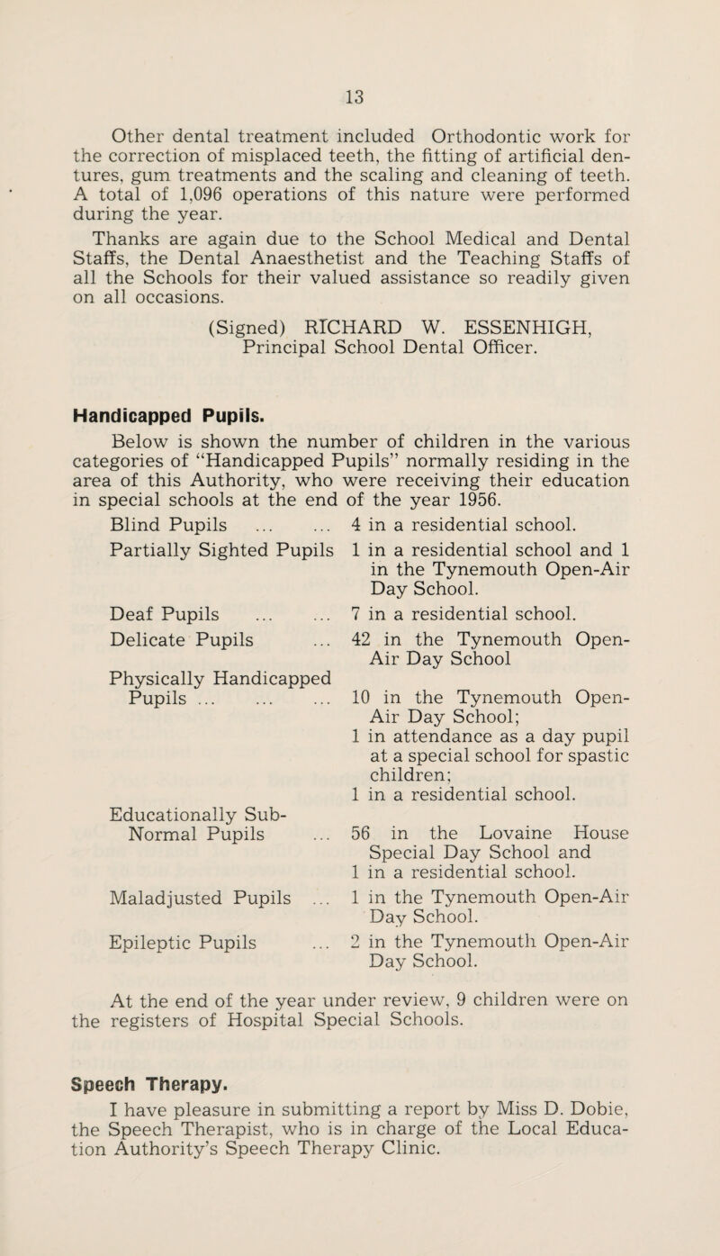 Other dental treatment included Orthodontic work for the correction of misplaced teeth, the fitting of artificial den¬ tures, gum treatments and the scaling and cleaning of teeth. A total of 1,096 operations of this nature were performed during the year. Thanks are again due to the School Medical and Dental Staffs, the Dental Anaesthetist and the Teaching Staffs of all the Schools for their valued assistance so readily given on all occasions. (Signed) RTCHARD W. ESSENHIGH, Principal School Dental Officer. Handicapped Pupils. Below is shown the number of children in the various categories of “Handicapped Pupils” normally residing in the area of this Authority, who were receiving their education in special schools at the end Blind Pupils Partially Sighted Pupils Deaf Pupils . Delicate Pupils Physically Handicapped Pupils ... . Educationally Sub- Normal Pupils Maladjusted Pupils Epileptic Pupils of the year 1956. 4 in a residential school. 1 in a residential school and 1 in the Tynemouth Open-Air Day School. 7 in a residential school. 42 in the Tynemouth Open- Air Day School 10 in the Tynemouth Open- Air Day School; 1 in attendance as a day pupil at a special school for spastic children; 1 in a residential school. 56 in the Lovaine House Special Day School and 1 in a residential school. 1 in the Tynemouth Open-Air Day School. 2 in the Tynemouth Open-Air Day School. At the end of the year under review, 9 children were on the registers of Hospital Special Schools. Speech Therapy. I have pleasure in submitting a report by Miss D. Dobie, the Speech Therapist, who is in charge of the Local Educa¬ tion Authority’s Speech Therapy Clinic.