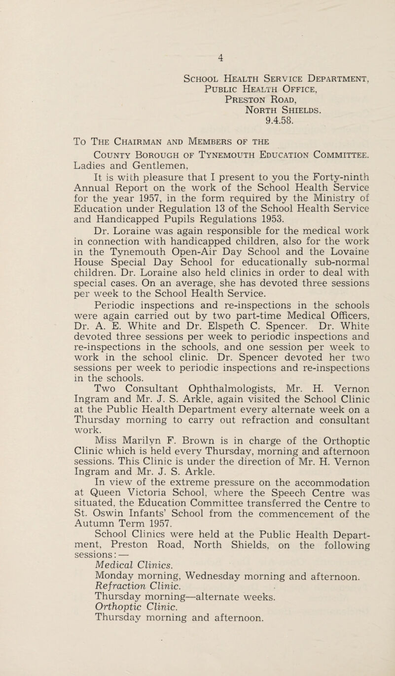 School Health Service Department, Public Health Office, Preston Road, North Shields. 9.4.58. To The Chairman and Members of the County Borough of Tynemouth Education Committee. Ladies and Gentlemen, It is with pleasure that I present to you the Forty-ninth Annual Report on the work of the School Health Service for the year 1957, in the form required by the Ministry of Education under Regulation 13 of the School Health Service and Handicapped Pupils Regulations 1953. Dr. Loraine was again responsible for the medical work in connection with handicapped children, also for the work in the Tynemouth Open-Air Day School and the Lovaine House Special Day School for educationally sub-normal children. Dr. Loraine also held clinics in order to deal with special cases. On an average, she has devoted three sessions per week to the School Health Service. Periodic inspections and re-inspections in the schools were again carried out by two part-time Medical Officers, Dr. A. E. White and Dr. Elspeth C. Spencer. Dr. White devoted three sessions per week to periodic inspections and re-inspections in the schools, and one session per week to work in the school clinic. Dr. Spencer devoted her two sessions per week to periodic inspections and re-inspections in the schools. Two Consultant Ophthalmologists, Mr. H. Vernon Ingram and Mr. J. S. Arkle, again visited the School Clinic at the Public Health Department every alternate week on a Thursday morning to carry out refraction and consultant work. Miss Marilyn F. Brown is in charge of the Orthoptic Clinic which is held every Thursday, morning and afternoon sessions. This Clinic is under the direction of Mr. H. Vernon Ingram and Mr. J. S. Arkle. In view of the extreme pressure on the accommodation at Queen Victoria School, v/here the Speech Centre was situated, the Education Committee transferred the Centre to St. Oswin Infants’ School from the commencement of the Autumn Term 1957. School Clinics were held at the Public Health Depart¬ ment, Preston Road, North Shields, on the following sessions: — Medical Clinics. Monday morning, Wednesday morning and afternoon. Refraction Clinic. Thursday morning—alternate weeks. Orthoptic Clinic. Thursday morning and afternoon.