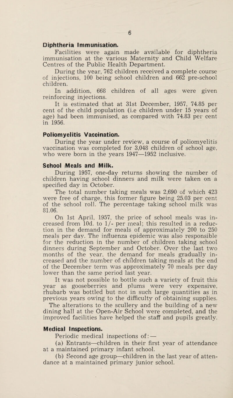 Diphtheria Immunisation. Facilities were again made available for diphtheria immunisation at the various Maternity and Child Welfare Centres of the Public Health Department. During the year, 762 children received a complete course of injections, 100 being school children and 662 pre-school children. In addition, 668 children of all ages were given reinforcing injections. It is estimated that at 31st December, 1957, 74.85 per cent of the child population (i.e children under 15 years of age) had been immunised, as compared with 74.83 per cent in 1956. Poliomyelitis Vacoination. During the year under review, a course of poliomyelitis vaccination was completed for 3,048 children of school age, who were born in the years 1947—1952 inclusive. School Meals and Milk. During 1957, one-day returns showing the number of children having school dinners and milk were taken on a specified day in October. The total number taking meals was 2,690 of which 423 were free of charge, this former figure being 25.03 per cent of the school roll. The percentage taking school milk was 81.06. On 1st April, 1957, the price of school meals was in¬ creased from lOd. to 1/- per meal; this resulted in a reduc¬ tion in the demand for meals of approximately 200 to 250 meals per day. The influenza epidemic was also responsible for the reduction in the number of children taking school dinners during September and October. Over the last two months of the year, the demand for meals gradually in¬ creased and the number ofi children taking meals at the end of the December term was approximately 70 meals per day lower than the same period last year. It was not possible to bottle such a variety of fruit this year as gooseberries and plums were very expensive, rhubarb was bottled but not in such large quantities as in previous years owing to the difficulty of obtaining supplies. The alterations to the scullery and the building of a new dining hall at the Open-Air School were completed, and the improved facilities have helped the staff and pupils greatly. Medical Inspections. Periodic medical inspections of: — (a) Entrants—children in their first year of attendance at a maintained primary infant school. (b) Second age group—children in the last year of atten¬ dance at a maintained primary junior school.