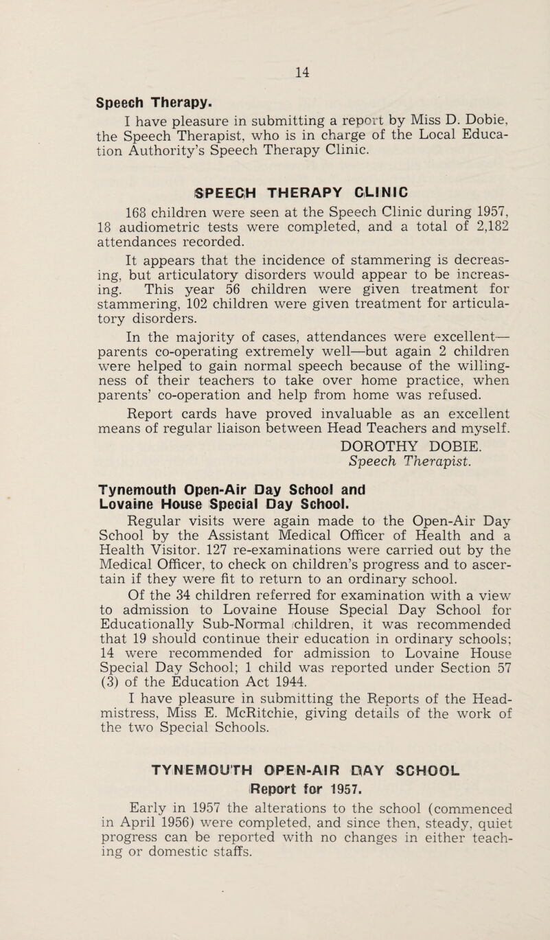 Speech Therapy. I have pleasure in submitting a report by Miss D. Dobie, the Speech Therapist, who is in charge of the Local Educa¬ tion Authority’s Speech Therapy Clinic. SPEECH THERAPY CLINIC 168 children were seen at the Speech Clinic during 1957, 18 audiometric tests were completed, and a total of 2,182 attendances recorded. It appears that the incidence of stammering is decreas¬ ing, but articulatory disorders would appear to be increas¬ ing. This year 56 children were given treatment for stammering, 102 children were given treatment for articula¬ tory disorders. In the majority of cases, attendances were excellent— parents co-operating extremely well—but again 2 children were helped to gain normal speech because of the willing¬ ness of their teachers to take over home practice, when parents’ co-operation and help from home was refused. Report cards have proved invaluable as an excellent means of regular liaison between Head Teachers and myself. DOROTHY DOBIE. Speech Therapist. Tynemouth Open-Air Day School and Lovaine House Special Day School. Regular visits were again made to the Open-Air Day School by the Assistant Medical Officer of Health and a Health Visitor. 127 re-examinations were carried out by the Medical Officer, to check on children’s progress and to ascer¬ tain if they were fit to return to an ordinary school. Of the 34 children referred for examination with a view to admission to Lovaine House Special Day School for Educationally Sub-Normal /children, it was recommended that 19 should continue their education in ordinary schools; 14 were recommended for admission to Lovaine House Special Day School; 1 child was reported under Section 57 (3) of the Education Act 1944. I have pleasure in submitting the Reports of the Head¬ mistress, Miss E. McRitchie, giving details of the work of the two Special Schools. TYNEI\^OUTH OPEN-AIR PAY SCHOOL Report for 1957. Early in 1957 the alterations to the school (commenced in April 1956) were completed, and since then, steady, quiet progress can be reported with no changes in either teach¬ ing or domestic staffs.