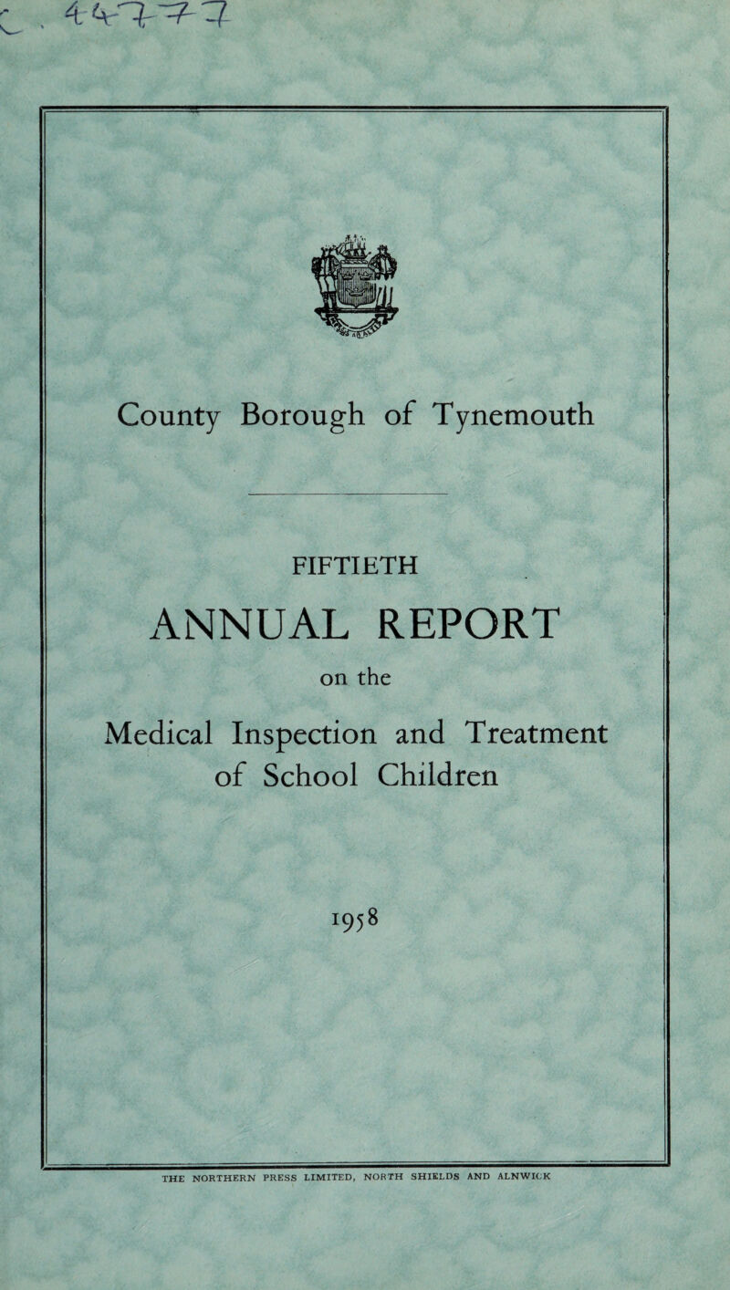 % 4 4- County Borough of Tynemouth FIFTIETH ANNUAL REPORT on the Medical Inspection and Treatment of School Children I95 8 THE NORTHERN PRESS LIMITED, NORTH SHIELDS AND ALNWICK