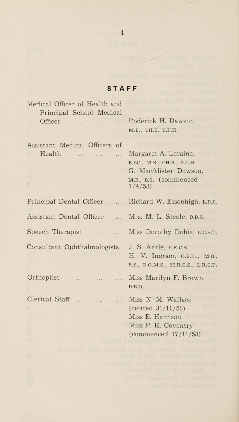 STAFF Medical Officer of Health and Principal School Medical Officer Assistant Medical Officers of Health . Principal Dental Officer Assistant Dental Officer Speech Therapist Consultant Ophthalmologists Orthoptist Clerical Staff . Roderick H. Dawson, M.B., CH.B, D.P.H. Margaret A. Loraine, B.SC., M B., CH.B., D.C.H. G. MacAlister Dowson, m.b., b.s. (commenced 1/4/58) Richard W. Essenhigh, l.d.s. Mrs. M. L. Steele, b.d.s. Miss Dorothy Dobie, l.c.s.t. J. S. Arkle, f.r.c.s. H. V. Ingram, o.b.e.., m.b., B.S., D.O.M.S., M.R.C.S., L.R.C.P. Miss Marilyn F. Brown, D.B.O. Miss N. M. Wallace (retired 31/11/58) Miss E. Harrison Miss P. K. Coventry (commenced 17/11/58)