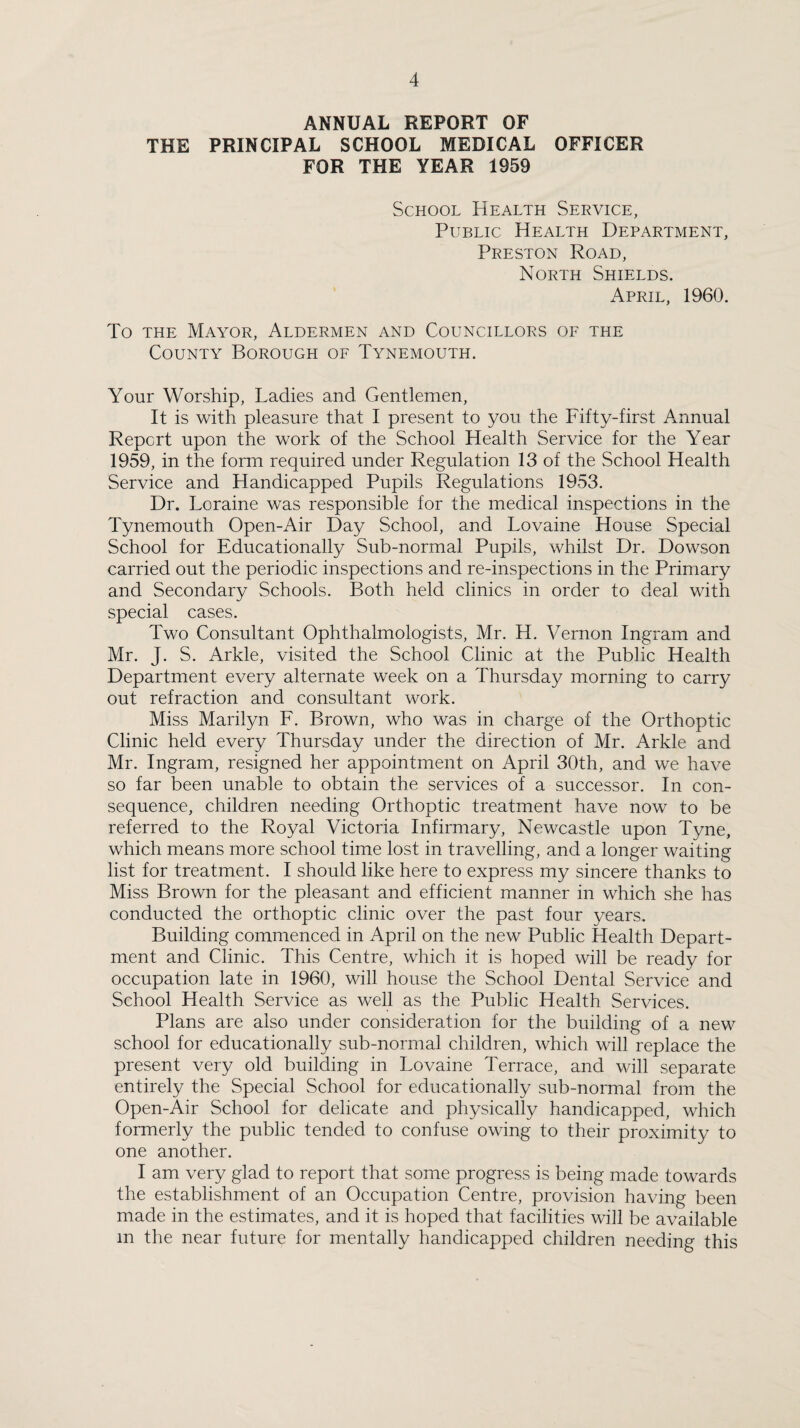 ANNUAL REPORT OF THE PRINCIPAL SCHOOL MEDICAL OFFICER FOR THE YEAR 1959 School Health Service, Public Health Department, Preston Road, North Shields. April, 1960. To THE Mayor, Aldermen and Councillors of the County Borough of Tynemouth. Your Worship, Ladies and Gentlemen, It is with pleasure that I present to you the Fifty-first Annual Report upon the work of the School Health Service for the Year 1959, in the form required under Regulation 13 of the School Health Service and Handicapped Pupils Regulations 1953. Dr. Loraine was responsible for the medical inspections in the Tynemouth Open-Air Day School, and Lovaine House Special School for Educationally Sub-normal Pupils, whilst Dr. Dowson carried out the periodic inspections and re-inspections in the Primary and Secondary Schools. Both held clinics in order to deal with special cases. Two Consultant Ophthalmologists, Mr. H. Vernon Ingram and Mr. J. S. Arkle, visited the School Clinic at the Public Health Department every alternate week on a Thursday morning to carry out refraction and consultant work. Miss Marilyn F. Brown, who was in charge of the Orthoptic Clinic held every Thursday under the direction of Mr. Arkle and Mr. Ingram, resigned her appointment on April 30th, and we have so far been unable to obtain the services of a successor. In con¬ sequence, children needing Orthoptic treatment have now to be referred to the Royal Victoria Infirmary, Newcastle upon Tyne, which means more school time lost in travelling, and a longer waiting list for treatment. I should like here to express my sincere thanks to Miss Brown for the pleasant and efficient manner in which she has conducted the orthoptic clinic over the past four years. Building commenced in April on the new Public Health Depart¬ ment and Clinic. This Centre, which it is hoped will be ready for occupation late in 1960, will house the School Dental Service and School Health Service as well as the Public Health Services. Plans are also under consideration for the building of a new school for educationally sub-normal children, which will replace the present very old building in Lovaine Terrace, and will separate entirely the Special School for educationally sub-normal from the Open-Air School for delicate and physically handicapped, which formerly the public tended to confuse owing to their proximity to one another. I am very glad to report that some progress is being made towards the establishment of an Occupation Centre, provision having been made in the estimates, and it is hoped that facilities will be available m the near future for mentally handicapped children needing this