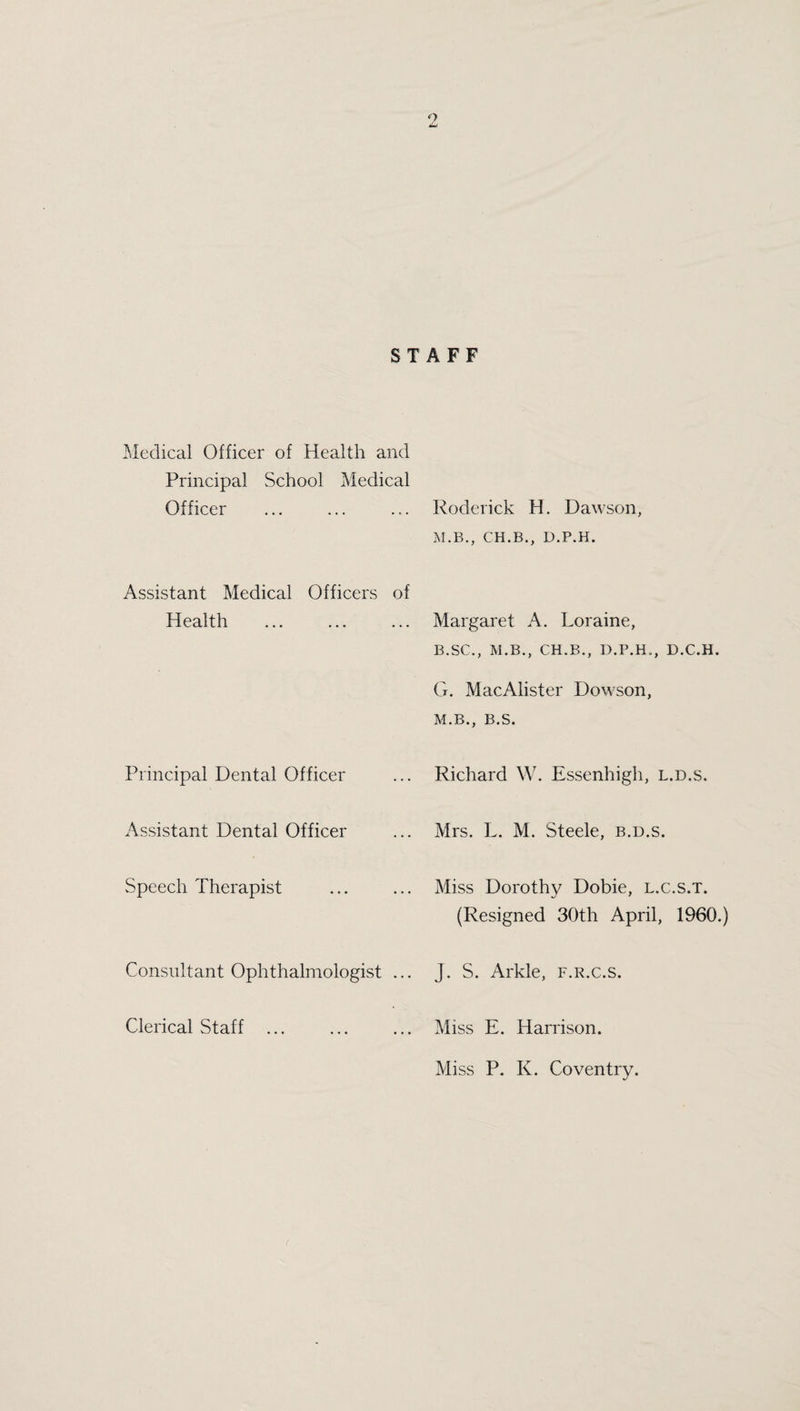 STAFF Medical Officer of Health and Principal School Medical Officer Assistant Medical Officers of Health ... ... ... Principal Dental Officer Assistant Dental Officer Speech Therapist Consultant Ophthalmologist ... Clerical Staff . Roderick H. Dawson, M.B., CH.B., D.P.H. Margaret A. Loraine, B.SC., M.B., CH.B., D.P.H., D.C.H. G. MacAlister Dowson, M.B., B.S. Richard W. Essenhigh, l.d.s. Mrs. L. M. Steele, b.d.s. Miss Dorothy Dobie, l.c.s.t. (Resigned 30th April, 1960.) J. S. Arkle, f.r.c.s. Miss E. Harrison. Miss P. K. Coventry.