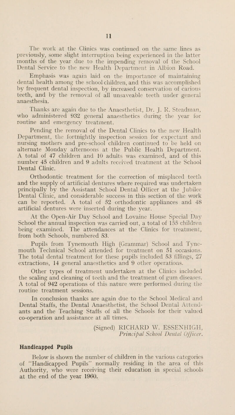The work at the Clinics was continued on the same lines as previously, some slight interruption being experienced in the latter months of the year due to the impending removal of the School Dental Service to the new Health Department in Albion Road. Emphasis was again laid on the importance of maintaining dental health among the schoolchildren, and this was accomplished by frequent dental inspection, by increased conservation of carious teeth, and by the removal of all unsaveable teeth under general anaesthesia. Thanks are again due to the Anaesthetist, Dr. J. R. Steadman, who administered 932 general anaesthetics during the year for routine and emergency treatment. Pending the removal of the Dental Clinics to the new Health Department, the fortnightly inspection session for expectant and nursing mothers and pre-school children continued to be held on alternate Monday afternoons at the Public Health Department. A total of 47 children and 10 adults was examined, and of this number 45 children and 9 adults received treatment at the School Dental Clinic. Orthodontic treatment for the correction of misplaced teeth and the supply of artificial dentures where required was undertaken principally by the Assistant School Dental Officer at the Jubilee Dental Clinic, and considerable success in this section of the work can be reported. A total of 52 orthodontic appliances and 48 artificial dentures were inserted during the year. At the Open-Air Day School and Lovaine House Special Day School the annual inspection was carried out, a total of 155 children being examined. The attendances at the Clinics for treatment, from both Schools, numbered 53. Pupils from Tynemouth High (Grammar) School and Tyne¬ mouth Technical School attended for treatment on 51 occasions. The total dental treatment for these pupils included 53 fillings, 27 extractions, 14 general anaesthetics and 9 other operations. Other types of treatment undertaken at the Clinics included the scaling and cleaning of teeth and the treatment of gum diseases. A total of 942 operations of this nature were performed during the routine treatment sessions. In conclusion thanks are again due to the School Medical and Dental Staffs, the Dental Anaesthetist, the School Dental Attend¬ ants and the Teaching Staffs of all the Schools for their valued co-operation and assistance at all times. (Signed) RICHARD W. ESSENHIGII, Principal School Dental Officer. Handicapped Pupils Below is shown the number of children in the various categories of “Handicapped Pupils” normally residing in the area of this Authority, who were receiving their education in special schools at the end of the year 1960.