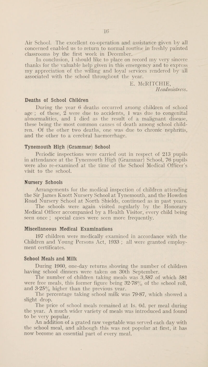 Air School. The excellent co-operation and assistance given by all concerned enabled us to return to normal routine in freshly painted classrooms by the first week in December. In conclusion, I should like to place on record my very sincere thanks for the valuable help given in this emergency and to express my appreciation of the walling and loyal services rendered by all associated with the school throughout the 3/ear. E. McRITCHIE, Headmistress. Deaths of School Children During the year 6 deaths occurred among children of school age ; of these, 2 were due to accidents, 1 was due to congenital abnormalities, and 1 died as the result of a malignant disease, these being the most common causes of death among school child¬ ren. Of the other two deaths, one was due to chronic nephritis, and the other to a cerebral haemorrhage. Tynemouth High (Grammar) School Periodic inspections were carried out in respect of 213 pupils in attendance at the Tynemouth High (Grammar) School, 76 pupils were also re-examined at the time of the School Medical Officer’s visit to the school. Nursery Schools Arrangements for the medical inspection of children attending the Sir James Knott Nursery School at Tynemouth, and the HowMon Road Nursery School at North Shields, continued as in past years. The schools were again visited regularly by the Honorary Medical Officer accompanied by a Health Visitor, every child being seen once ; special cases were seen more frequently. Miscellaneous Medical Examinations 197 children were medically examined in accordance with the Children and Young Persons Act, 1933 ; all were granted employ¬ ment certificates. School Meals and Milk During 1960, one-day returns showung the number of children having school dinners were taken on 30th September. The number of children taking meals was 3,587 of which 581 were free meals, this former figure being 32-78% of the school roll, and 3-25% higher than the previous year. The percentage taking school milk was 79-87, which showed a slight drop. The price of school meals remained at Is. Od. per meal during the year. A much wader variety of meals was introduced and found to be very popular. An addition of a grated raw vegetable was served each day with the school meal, and although this was not popular at first, it has now become an essential part of every meal.