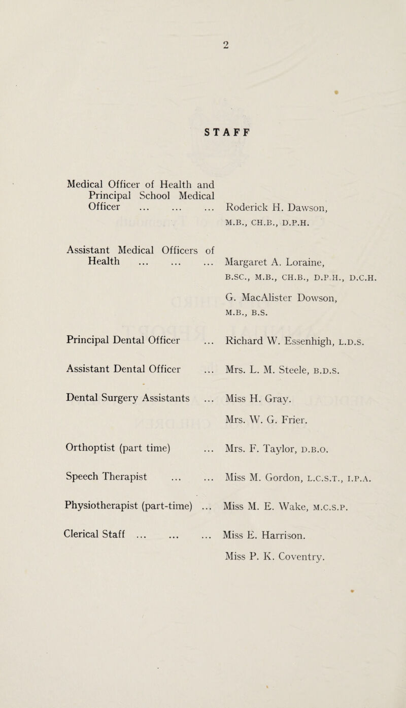 9 STAFF Medical Officer of Health and Principal School Medical Officer . Assistant Medical Officers of Health . Principal Dental Officer Assistant Dental Officer Dental Surgery Assistants Orthoptist (part time) Speech Therapist Physiotherapist (part-time) ... Clerical Staff . Roderick H. Dawson, M.B., CH.B., D.P.H. Margaret A. Loraine, B.SC., M.B., CH.B., D.P H., D.C.H. G. MacAlister Dowson, M. B., B. S. Richard W. Essenhigh, l.d.s. Mrs. L. M. Steele, b.d.s. Miss H. Gray. Mrs. W. G. Frier. Mrs. F. Taylor, d.b.o. Miss M. Gordon, l.c.s.t., i.p.a. Miss M. E. Wake, m.c.s.p. Miss F. Harrison. Miss P. K. Coventry.