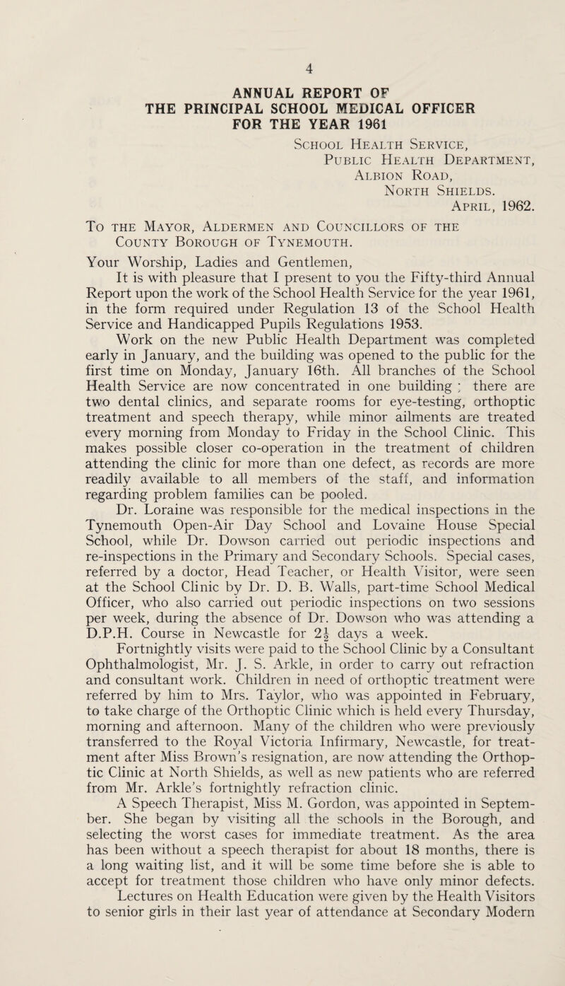 ANNUAL REPORT OF THE PRINCIPAL SCHOOL MEDICAL OFFICER FOR THE YEAR 1961 School Health Service, Public Health Department, Albion Road, North Shields. April, 1962. To the Mayor, Aldermen and Councillors of the County Borough of Tynemouth. Your Worship, Ladies and Gentlemen, It is with pleasure that I present to you the Fifty-third Annual Report upon the work of the School Health Service for the year 1961, in the form required under Regulation 13 of the School Health Service and Handicapped Pupils Regulations 1953. Work on the new Public Health Department was completed early in January, and the building was opened to the public for the first time on Monday, January 16th. All branches of the School Health Service are now concentrated in one building ; there are two dental clinics, and separate rooms for eye-testing, orthoptic treatment and speech therapy, while minor ailments are treated every morning from Monday to Friday in the School Clinic. This makes possible closer co-operation in the treatment of children attending the clinic for more than one defect, as records are more readily available to all members of the staff, and information regarding problem families can be pooled. Dr. Loraine was responsible for the medical inspections in the Tynemouth Open-Air Day School and Lovaine House Special School, while Dr. Dowson carried out periodic inspections and re-inspections in the Primary and Secondary Schools. Special cases, referred by a doctor, Head Teacher, or Health Visitor, were seen at the School Clinic by Dr. D. B. Walls, part-time School Medical Officer, who also carried out periodic inspections on two sessions per week, during the absence of Dr. Dowson who was attending a D.P.H. Course in Newcastle for 2J days a week. Fortnightly visits were paid to the School Clinic by a Consultant Ophthalmologist, Mr. J. S. Arkle, in order to carry out refraction and consultant work. Children in need of orthoptic treatment were referred by him to Mrs. Taylor, who was appointed in February, to take charge of the Orthoptic Clinic which is held every Thursday, morning and afternoon. Many of the children who were previously transferred to the Royal Victoria Infirmary, Newcastle, for treat¬ ment after Miss Brown's resignation, are now attending the Orthop¬ tic Clinic at North Shields, as well as new patients who are referred from Mr. Arkle's fortnightly refraction clinic. A Speech Therapist, Miss M. Gordon, was appointed in Septem¬ ber. She began by visiting all the schools in the Borough, and selecting the worst cases for immediate treatment. As the area has been without a speech therapist for about 18 months, there is a long waiting list, and it will be some time before she is able to accept for treatment those children who have only minor defects. Lectures on Health Education were given by the Health Visitors to senior girls in their last year of attendance at Secondary Modern