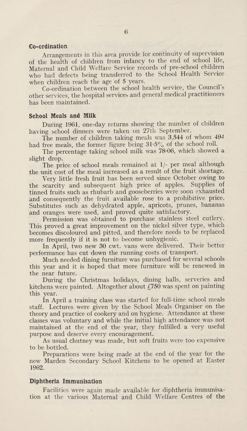 Co-ordination Arrangements in this area provide for continuity of supervision of the health of children from infancy to the end of school life, Maternal and Child Welfare Service records of pre-school children who had defects being transferred to the School Health Service when children reach the age of 5 years. Co-ordination between the school health service, the Council’s other services, the hospital services and general medical practitioners has been maintained. School Meals and Milk During 1961, one-day returns showing the number of children having school dinners were taken on 27th September. The number of children taking meals was 3,544 of whom 49-1 had free meals, the former figure being 31-5% of the school roll. The percentage taking school milk was 78*06, which showed a slight drop. The price of school meals remained at 1/- per meal although the unit cost of the meal increased as a result of the fruit shortage. Very little fresh fruit has been served since October owing to the scarcity and subsequent high price of apples. Supplies of tinned fruits such as rhubarb and gooseberries were soon exhausted and consequently the fruit available rose to a prohibitive price. Substitutes such as dehydrated apple, apricots, prunes, bananas and oranges were used, and proved quite satisfactory. Permission was obtained to purchase stainless steel cutlery. This proved a great improvement on the nickel silver type, which becomes discoloured and pitted, and therefore needs to be replaced more frequently if it is not to become unhygienic. In April, two new 30 cwt. vans were delivered. Their better performance has cut down the running costs of transport. Much needed dining furniture was purchased for several schools this year and it is hoped that more furniture will be renewed in the near future. During the Christmas holidays, dining halls, serveries and kitchens were painted. Altogether about £750 was spent on painting this year. In April a training class was started for full-time school meals staff. Lectures were given by the School Meals Organiser on the theory and practice of cookery and on hygiene. Attendance at these classes was voluntary and while the initial high attendance was not maintained at the end of the year, they fulfilled a very useful purpose and deserve every encouragement. As usual chutney was made, but soft fruits were too expensive to be bottled. Preparations were being made at the end of the year for the new Marden Secondary School Kitchens to be opened at Easter 1962. Diphtheria Immunisation Facilities were again made available for diphtheria immunisa¬ tion at the various Maternal and Child Welfare Centres of the