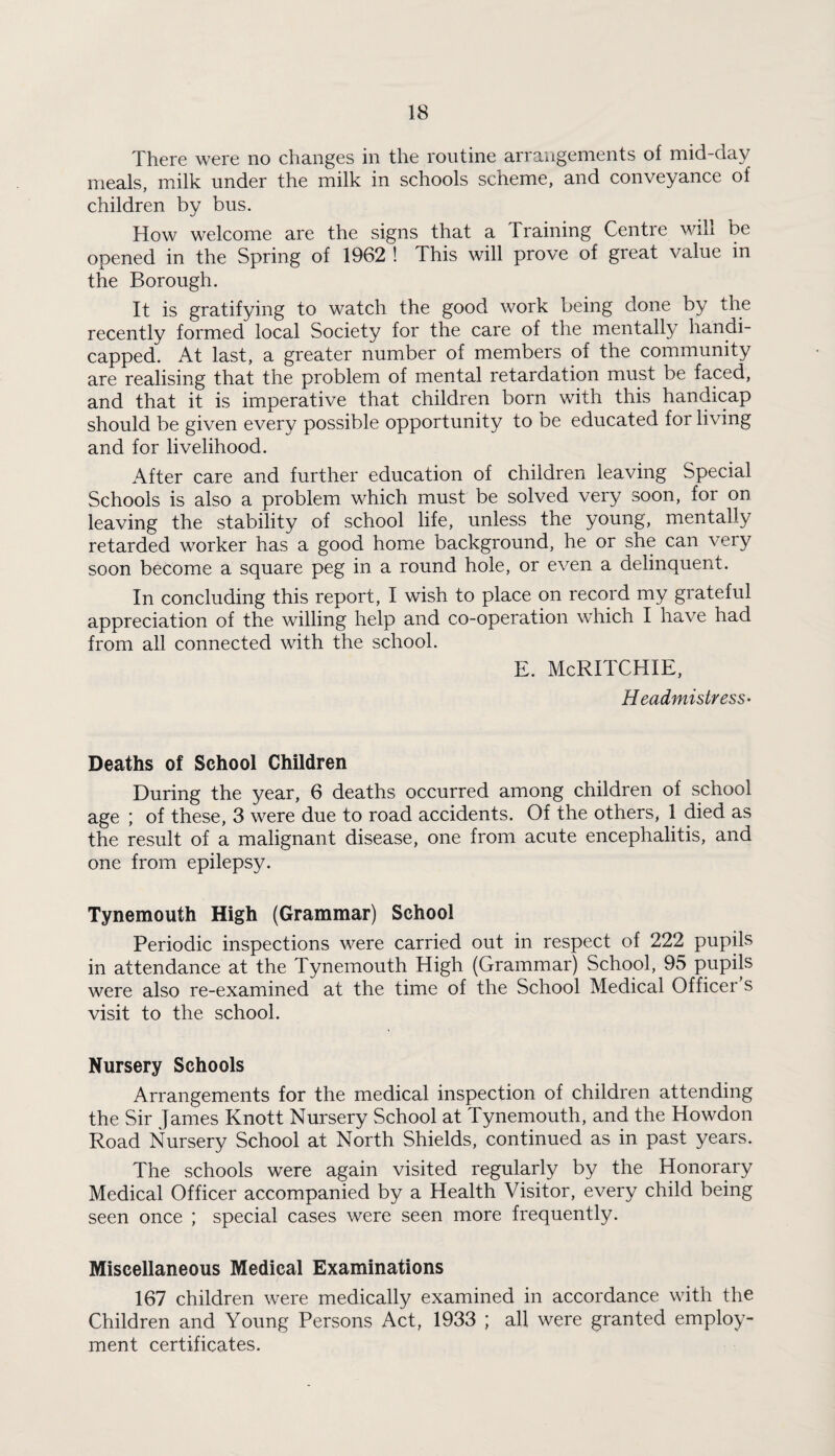 There were no changes in the routine arrangements of mid-day meals, milk under the milk in schools scheme, and conveyance of children by bus. How welcome are the signs that a Training Centre will be opened in the Spring of 1962 ! This will prove of great value in the Borough. It is gratifying to watch the good work being done by the recently formed local Society for the care of the mentally handi¬ capped. At last, a greater number of members of the community are realising that the problem of mental retardation must be faced, and that it is imperative that children born with this handicap should be given every possible opportunity to be educated for living and for livelihood. After care and further education of children leaving Special Schools is also a problem which must be solved very soon, for on leaving the stability of school life, unless the young, mentally retarded worker has a good home background, he or she can very soon become a square peg in a round hole, or even a delinquent. In concluding this report, I wish to place on record my grateful appreciation of the willing help and co-operation which I have had from all connected with the school. E. McRITCHIE, Headmistress- Deaths of School Children During the year, 6 deaths occurred among children of school age ; of these, 3 were due to road accidents. Of the others, 1 died as the result of a malignant disease, one from acute encephalitis, and one from epilepsy. Tynemouth High (Grammar) School Periodic inspections were carried out in respect of 222 pupils in attendance at the Tynemouth High (Grammar) School, 95 pupils were also re-examined at the time of the School Medical Officer s visit to the school. Nursery Schools Arrangements for the medical inspection of children attending the Sir James Knott Nursery School at Tynemouth, and the Howdon Road Nursery School at North Shields, continued as in past years. The schools were again visited regularly by the Honorary Medical Officer accompanied by a Health Visitor, every child being seen once ; special cases were seen more frequently. Miscellaneous Medical Examinations 167 children were medically examined in accordance with the Children and Young Persons Act, 1933 ; all were granted employ¬ ment certificates.