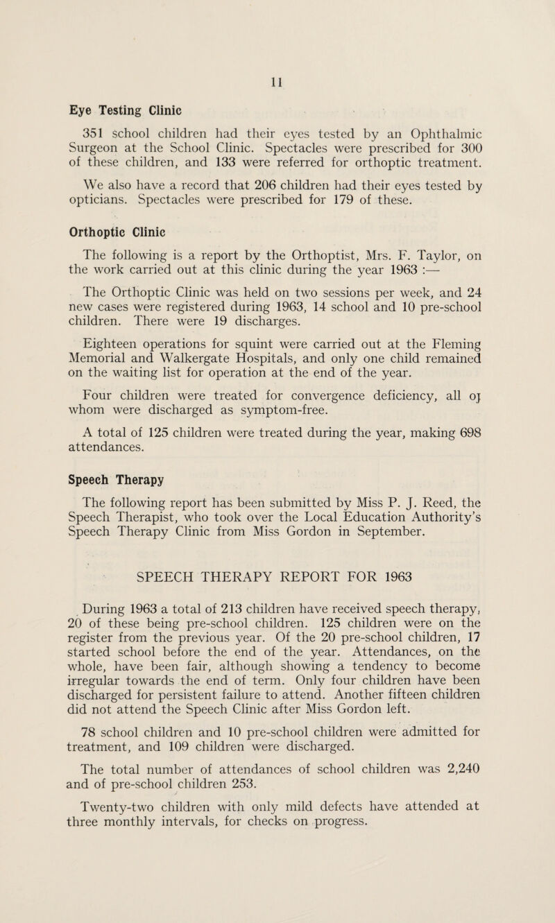Eye Testing Clinic 351 school children had their eyes tested by an Ophthalmic Surgeon at the School Clinic. Spectacles were prescribed for 300 of these children, and 133 were referred for orthoptic treatment. We also have a record that 206 children had their eyes tested by opticians. Spectacles were prescribed for 179 of these. Orthoptic Clinic The following is a report by the Orthoptist, Mrs. F. Taylor, on the work carried out at this clinic during the year 1963 :— The Orthoptic Clinic was held on two sessions per week, and 24 new cases were registered during 1963, 14 school and 10 pre-school children. There were 19 discharges. Eighteen operations for squint were carried out at the Fleming Memorial and Walkergate Hospitals, and only one child remained on the waiting list for operation at the end of the year. Four children were treated for convergence deficiency, all oj whom were discharged as symptom-free. A total of 125 children were treated during the year, making 698 attendances. Speech Therapy The following report has been submitted by Miss P. J. Reed, the Speech Therapist, who took over the Local Education Authority’s Speech Therapy Clinic from Miss Gordon in September. SPEECH THERAPY REPORT FOR 1963 During 1963 a total of 213 children have received speech therapy, 20 of these being pre-school children. 125 children were on the register from the previous year. Of the 20 pre-school children, 17 started school before the end of the year. Attendances, on the whole, have been fair, although showing a tendency to become irregular towards the end of term. Only four children have been discharged for persistent failure to attend. Another fifteen children did not attend the Speech Clinic after Miss Gordon left. 78 school children and 10 pre-school children were admitted for treatment, and 109 children were discharged. The total number of attendances of school children was 2,240 and of pre-school children 253. Tv/enty-two children with only mild defects have attended at three monthly intervals, for checks on progress.