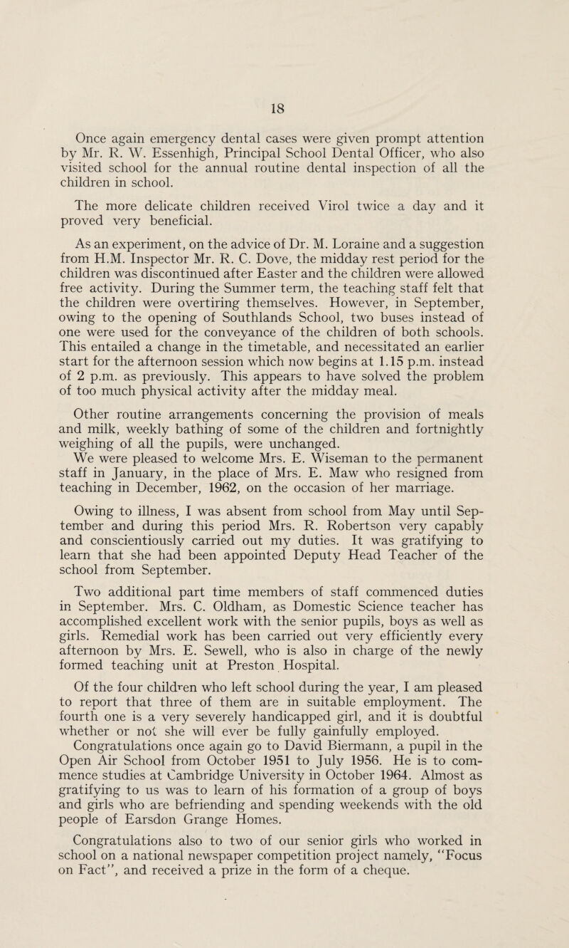 Once again emergency dental cases were given prompt attention by Mr. R. W. Essenhigh, Principal School Dental Officer, who also visited school for the annual routine dental inspection of all the children in school. The more delicate children received Virol twice a day and it proved very beneficial. As an experiment, on the advice of Dr. M. Loraine and a suggestion from H.M. Inspector Mr. R. C. Dove, the midday rest period for the children was discontinued after Easter and the children were allowed free activity. During the Summer term, the teaching staff felt that the children were overtiring themselves. However, in September, owing to the opening of Southlands School, two buses instead of one were used for the conveyance of the children of both schools. This entailed a change in the timetable, and necessitated an earlier start for the afternoon session which now begins at 1.15 p.m. instead of 2 p.m. as previously. This appears to have solved the problem of too much physical activity after the midday meal. Other routine arrangements concerning the provision of meals and milk, weekly bathing of some of the children and fortnightly weighing of all the pupils, were unchanged. We were pleased to welcome Mrs. E. Wiseman to the permanent staff in January, in the place of Mrs. E. Maw who resigned from teaching in December, 1962, on the occasion of her marriage. Owing to illness, I was absent from school from May until Sep¬ tember and during this period Mrs. R. Robertson very capably and conscientiously carried out my duties. It was gratifying to learn that she had been appointed Deputy Head Teacher of the school from September. Two additional part time members of staff commenced duties in September. Mrs. C. Oldham, as Domestic Science teacher has accomplished excellent work with the senior pupils, boys as well as girls. Remedial work has been carried out very efficiently every afternoon by Mrs. E. Sewell, who is also in charge of the newly formed teaching unit at Preston Hospital. Of the four children who left school during the year, I am pleased to report that three of them are in suitable employment. The fourth one is a very severely handicapped girl, and it is doubtful whether or not she will ever be fully gainfully employed. Congratulations once again go to David Biermann, a pupil in the Open Air School from October 1951 to July 1956. He is to com¬ mence studies at Cambridge University in October 1964. Almost as gratifying to us was to learn of his formation of a group of boys and girls who are befriending and spending weekends with the old people of Earsdon Grange Homes. Congratulations also to two of our senior girls who worked in school on a national newspaper competition project namely, “Eocus on Fact”, and received a prize in the form of a cheque.