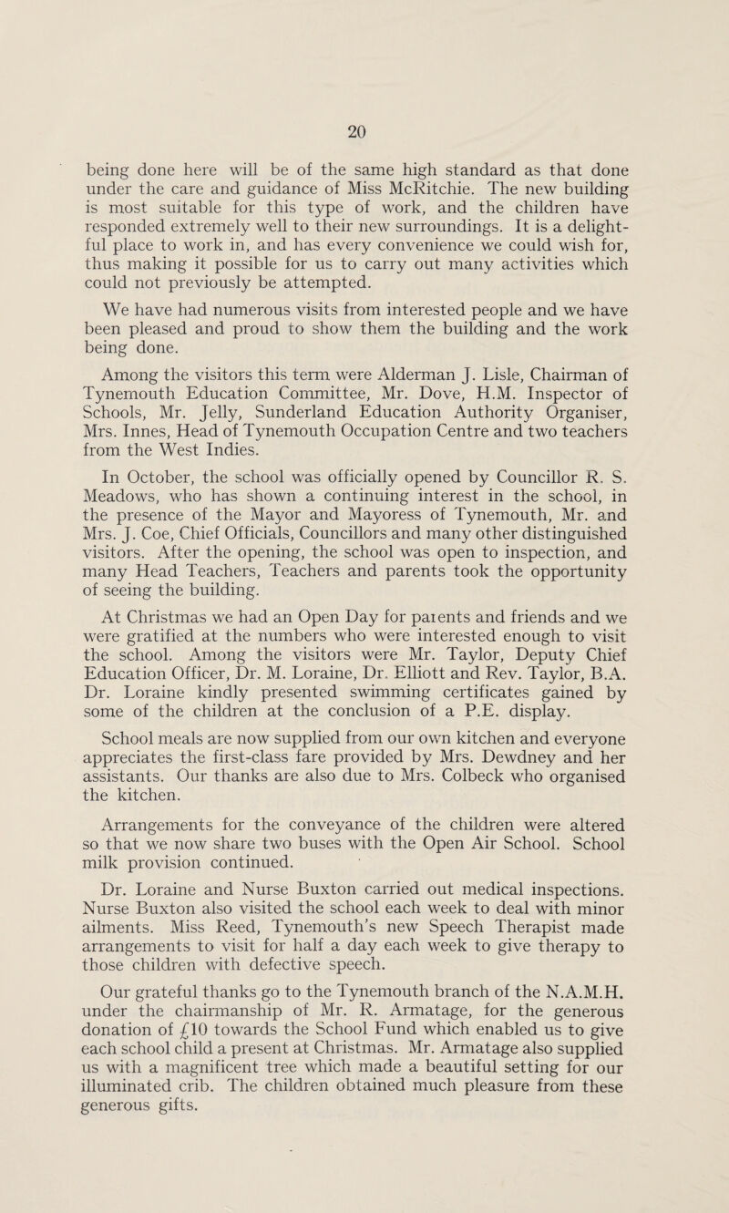 being done here will be of the same high standard as that done under the care and guidance of Miss McRitchie. The new building is most suitable for this type of work, and the children have responded extremely well to their new surroundings. It is a delight¬ ful place to work in, and has every convenience we could wish for, thus making it possible for us to carry out many activities which could not previously be attempted. We have had numerous visits from interested people and we have been pleased and proud to show them the building and the work being done. Among the visitors this term were Alderman J. Lisle, Chairman of Tynemouth Education Committee, Mr. Dove, H.M. Inspector of Schools, Mr. Jelly, Sunderland Education Authority Organiser, Mrs. Innes, Head of Tynemouth Occupation Centre and two teachers from the West Indies. In October, the school was officially opened by Councillor R. S. Meadows, who has shown a continuing interest in the school, in the presence of the Mayor and Mayoress of Tynemouth, Mr. and Mrs. J. Coe, Chief Officials, Councillors and many other distinguished visitors. After the opening, the school was open to inspection, and many Head Teachers, Teachers and parents took the opportunity of seeing the building. At Christmas we had an Open Day for patents and friends and we were gratified at the numbers who were interested enough to visit the school. Among the visitors were Mr. Taylor, Deputy Chief Education Officer, Dr. M. Loraine, Dr. Elliott and Rev. Taylor, B.A. Dr. Loraine kindly presented swimming certificates gained by some of the children at the conclusion of a P.E. display. School meals are now supplied from our own kitchen and everyone appreciates the first-class fare provided by Mrs. Dewdney and her assistants. Our thanks are also due to Mrs. Colbeck who organised the kitchen. Arrangements for the conveyance of the children were altered so that we now share two buses with the Open Air School. School milk provision continued. Dr. Loraine and Nurse Buxton carried out medical inspections. Nurse Buxton also visited the school each week to deal with minor ailments. Miss Reed, Tynemouth’s new Speech Therapist made arrangements to visit for half a day each week to give therapy to those children with defective speech. Our grateful thanks go to the Tynemouth branch of the N.A.M.H. under the chairmanship of Mr. R. Armatage, for the generous donation of £10 towards the School Eund which enabled us to give each school child a present at Christmas. Mr. Armatage also supplied us with a magnificent tree which made a beautiful setting for our illuminated crib. The children obtained much pleasure from these generous gifts.