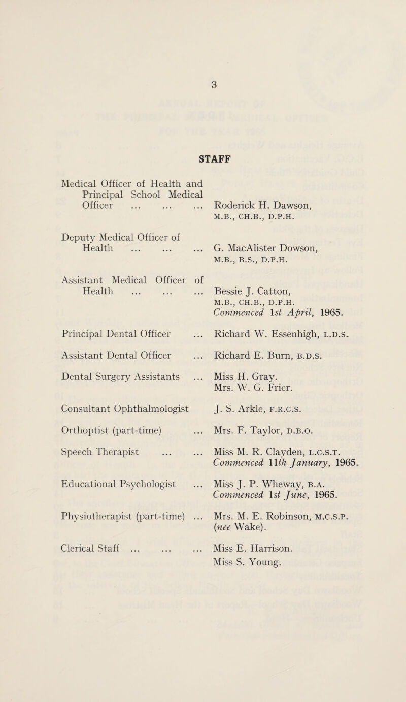 STAFF Medical Officer of Health and Principal School Medical Officer Deputy Medical Officer of Health Assistant Medical Officer of Health Principal Dental Officer Assistant Dental Officer Dental Surgery Assistants Consultant Ophthalmologist Orthoptist (part-time) Speech Therapist Educational Psychologist Physiotherapist (part-time) ... Clerical Staff ... Roderick H. Dawson, M.B., CH.B., D.P.H. G. MacAlister Dowson, M.B., B.S., D.P.H. Bessie J. Catton, M.B., CH.B., D.P.H. Commenced Is^ April, 1965. Richard W. Essenhigh, l.d.s. Richard E. Burn, b.d.s. Miss H. Gray. Mrs. W. G. Frier. J. S. Arkle, f.r.c.s. Mrs. F. Taylor, d.b.o. Miss M. R. Clayden, l.c.s.t. Commenced Wth January, 1965. Miss J. P. Wheway, b.a. Commenced Is^ June, 1965. Mrs. M. E. Robinson, m.c.s.p. {nee Wake). Miss E. Harrison. Miss S. Young.