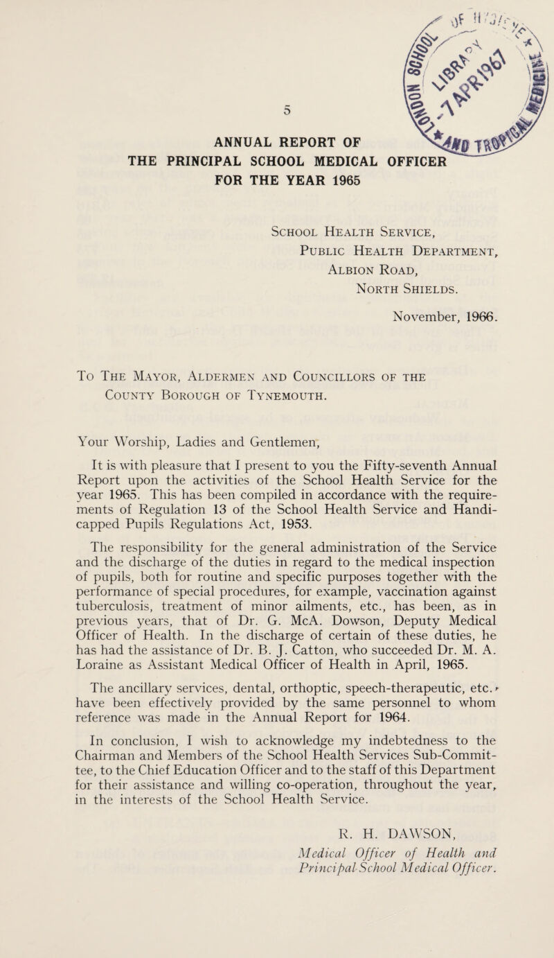 ANNUAL REPORT OF THE PRINCIPAL SCHOOL MEDICAL FOR THE YEAR 1965 OFFICER School Health Service, Public Health Department, Albion Road, North Shields. November, 1966. To The Mayor, Aldermen and Councillors of the County Borough of Tynemouth. Your Worship, Ladies and Gentlemen, It is with pleasure that I present to you the Fifty-seventh Annual Report upon the activities of the School Health Service for the year 1965. This has been compiled in accordance with the require¬ ments of Regulation 13 of the School Health Service and Handi¬ capped Pupils Regulations Act, 1953. The responsibility for the general administration of the Service and the discharge of the duties in regard to the medical inspection of pupils, both for routine and specific purposes together with the performance of special procedures, for example, vaccination against tuberculosis, treatment of minor ailments, etc., has been, as in previous years, that of Dr. G. McA. Dowson, Deputy Medical Officer of Health. In the discharge of certain of these duties, he has had the assistance of Dr. B. J. Catton, who succeeded Dr. M. A. Loraine as Assistant Medical Officer of Health in April, 1965. The ancillary services, dental, orthoptic, speech-therapeutic, etc.^ have been effectively provided by the same personnel to whom reference was made in the Annual Report for 1964. In conclusion, I wish to acknowledge my indebtedness to the Chairman and Members of the School Health Services Sub-Commit¬ tee, to the Chief Education Officer and to the staff of this Department for their assistance and willing co-operation, throughout the year, in the interests of the School Health Service. R. H. DAWSON, Medical Officer of Health and Principal School Medical Off icer,