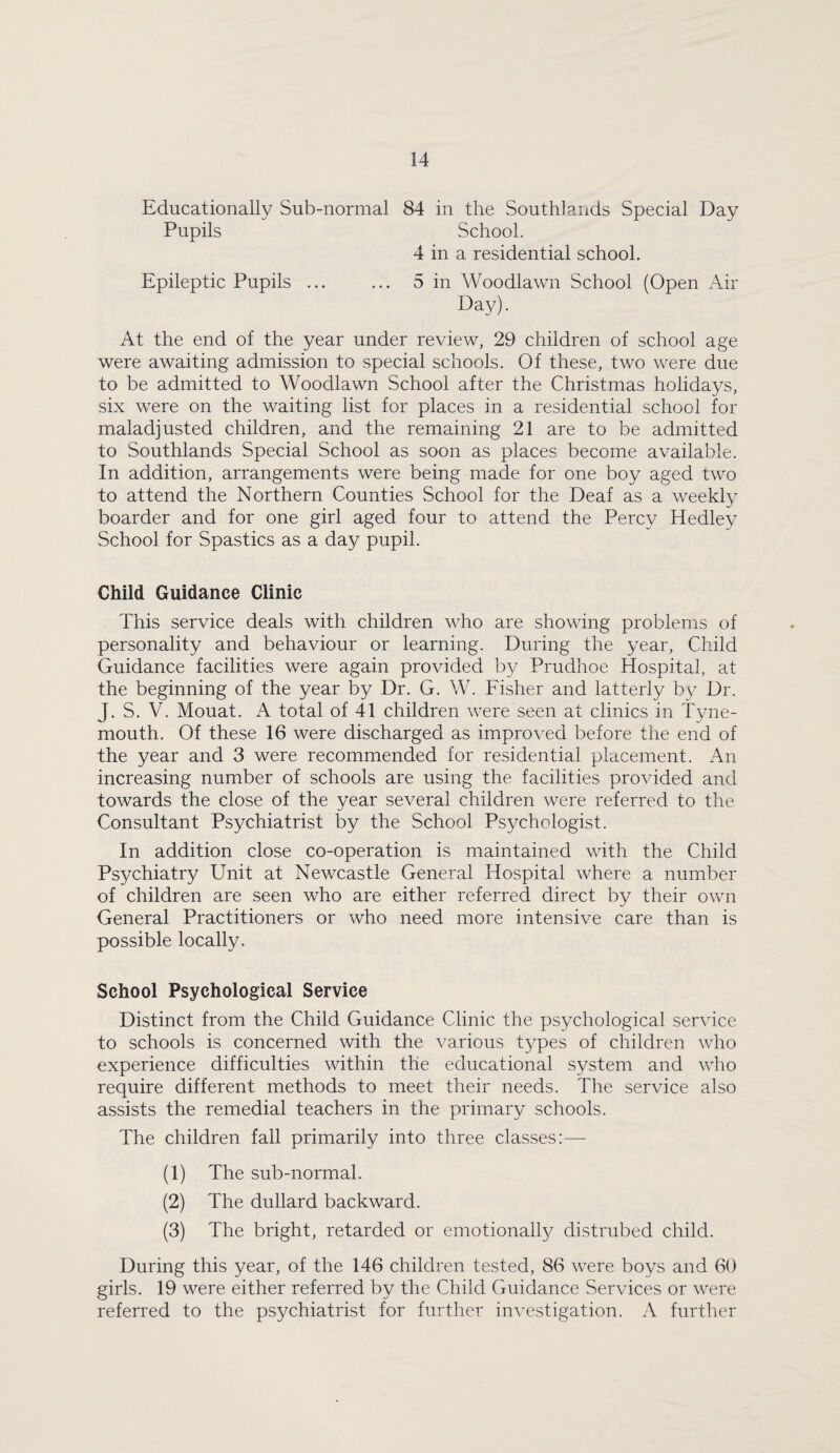 Educationally Sub-normal 84 in the Southlands Special Day Pupils School. 4 in a residential school. Epileptic Pupils ... ... 5 in Woodlawn School (Open Air Day). At the end of the year under review, 29 children of school age were awaiting admission to special schools. Of these, two were due to be admitted to Woodlawn School after the Christmas holidays, six were on the waiting list for places in a residential school for maladjusted children, and the remaining 21 are to be admitted to Southlands Special School as soon as places become available. In addition, arrangements were being made for one boy aged two to attend the Northern Counties School for the Deaf as a weekly boarder and for one girl aged four to attend the Percy Hedley School for Spastics as a day pupil. Child Guidance Clinic This service deals with children who are showing problems of personality and behaviour or learning. During the year. Child Guidance facilities were again provided by Prudhoe Hospital, at the beginning of the year by Dr. G. W. Fisher and latterly by Dr. J. S. V. Mouat. A total of 41 children were seen at clinics in Tyne¬ mouth. Of these 16 were discharged as improved before the end of the year and 3 were recommended for residential placement. An increasing number of schools are using the facilities provided and towards the close of the year several children were referred to the Consultant Psychiatrist by the School Psychologist. In addition close co-operation is maintained with the Child Ps3/chiatry Unit at Newcastle General Hospital where a number of children are seen who are either referred direct by their own General Practitioners or who need more intensive care than is possible locally. School Psychological Service Distinct from the Child Guidance Clinic the psychological service to schools is concerned with the various t3^pes of children who experience difficulties within the educational system and who require different methods to meet their needs. The service also assists the remedial teachers in the primary schools. The children fall primarily into three classes;— (1) The sub-normal. (2) The dullard backward. (3) The bright, retarded or emotionall3^ distrubed child. During this year, of the 146 children tested, 86 were boys and 60 girls. 19 were either referred by the Child Guidance Services or were referred to the psychiatrist for further in^^estigation. A further