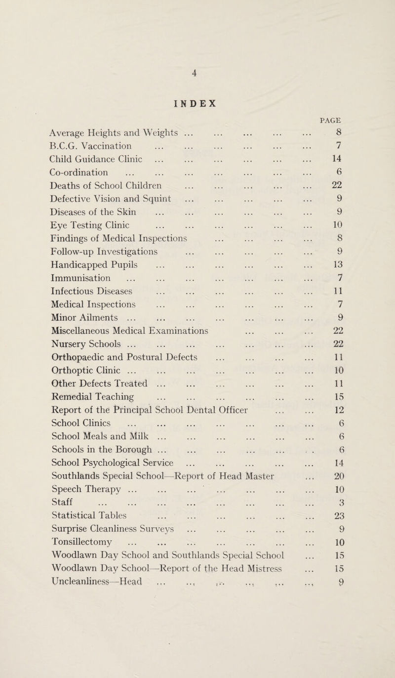 INDEX Average Heights and Weights ... B.C.G. Vaccination Child Guidance Clinic Co-ordination Deaths of School Children Defective Vision and Squint Diseases of the Skin Eye Testing Clinic Findings of Medical Inspections Follow-up Investigations Handicapped Pupils Immunisation Infectious Diseases Medical Inspections Minor Ailments ... Miscellaneous Medical Examinations Nursery Schools ... . Orthopaedic and Postural Defects Orthoptic Clinic ... Other Defects Treated ... Remedial Teaching Report of the Principal School Dental Officer School Clinics School Meals and Milk ... Schools in the Borough ... School Psychological Service Southlands Special School—Report of Head Master Speech Therapy ... ... ... Staff . Statistical Tables Surprise Cleanliness Surveys Tonsillectomy Woodlawn Day School and Southlands Special School Woodlawn Day School—Report of the Head Mistress Uncleanliness—Head PAGE 8 7 14 6 22 9 9 10 8 9 13 7 11 7 9 22 22 11 10 11 15 12 6 6 6 14 20 10 3 23 9 10 15 15 9