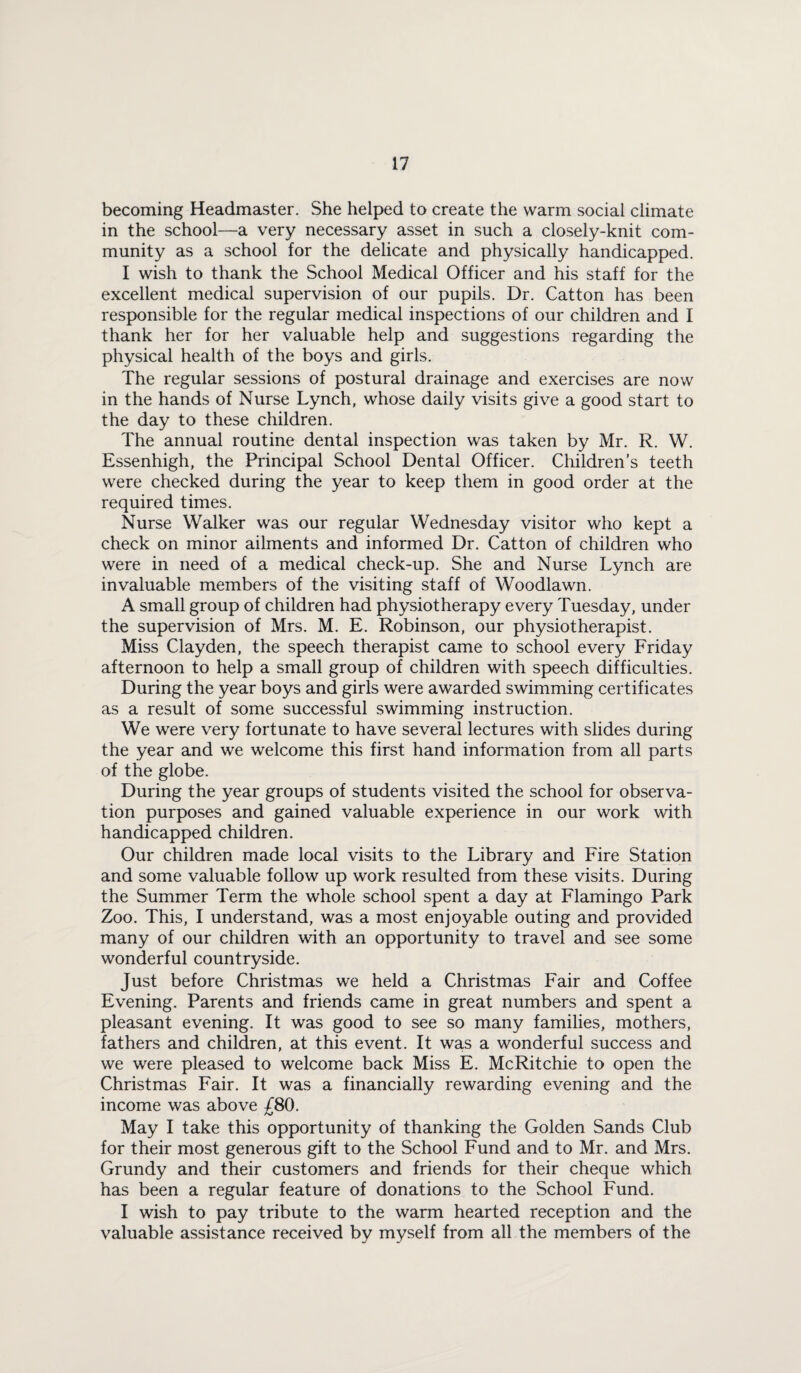 becoming Headmaster. She helped to create the warm social climate in the school—a very necessary asset in such a closely-knit com¬ munity as a school for the delicate and physically handicapped. I wish to thank the School Medical Officer and his staff for the excellent medical supervision of our pupils. Dr. Catton has been responsible for the regular medical inspections of our children and I thank her for her valuable help and suggestions regarding the physical health of the boys and girls. The regular sessions of postural drainage and exercises are now in the hands of Nurse Lynch, whose daily visits give a good start to the day to these children. The annual routine dental inspection was taken by Mr. R. W. Essenhigh, the Principal School Dental Officer. Children’s teeth were checked during the year to keep them in good order at the required times. Nurse Walker was our regular Wednesday visitor who kept a check on minor ailments and informed Dr. Catton of children who were in need of a medical check-up. She and Nurse Lynch are invaluable members of the visiting staff of Woodlawn. A small group of children had physiotherapy every Tuesday, under the supervision of Mrs. M. E. Robinson, our physiotherapist. Miss Clayden, the speech therapist came to school every Friday afternoon to help a small group of children with speech difficulties. During the year boys and girls were awarded swimming certificates as a result of some successful swimming instruction. We were very fortunate to have several lectures with slides during the year and we welcome this first hand information from all parts of the globe. During the year groups of students visited the school for observa¬ tion purposes and gained valuable experience in our work with handicapped children. Our children made local visits to the Library and Fire Station and some valuable follow up work resulted from these visits. During the Summer Term the whole school spent a day at Flamingo Park Zoo. This, I understand, was a most enjoyable outing and provided many of our children with an opportunity to travel and see some wonderful countryside. Just before Christmas we held a Christmas Fair and Coffee Evening. Parents and friends came in great numbers and spent a pleasant evening. It was good to see so many families, mothers, fathers and children, at this event. It was a wonderful success and we were pleased to welcome back Miss E. McRitchie to open the Christmas Fair. It was a financially rewarding evening and the income was above £80. May I take this opportunity of thanking the Golden Sands Club for their most generous gift to the School Fund and to Mr. and Mrs. Grundy and their customers and friends for their cheque which has been a regular feature of donations to the School Fund. I wish to pay tribute to the warm hearted reception and the valuable assistance received by myself from all the members of the