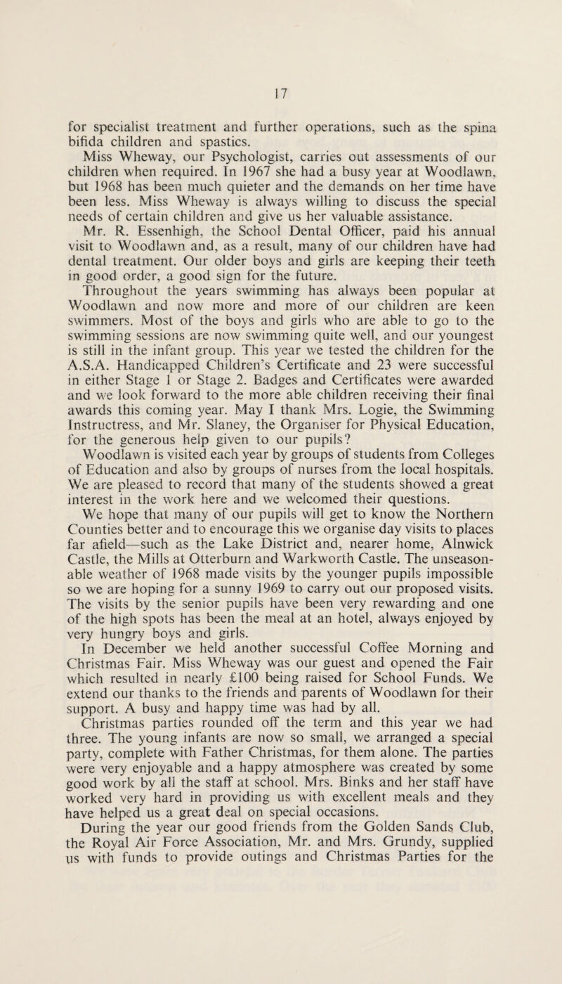 for specialist treatment and further operations, such as the spina bifida children and spastics. Miss Wheway, our Psychologist, carries out assessments of our children when required. In 1967 she had a busy year at Woodlawn, but 1968 has been much quieter and the demands on her time have been less. Miss Wheway is always willing to discuss the special needs of certain children and give us her valuable assistance. Mr. R. Essenhigh, the School Dental Officer, paid his annual visit to Woodlawn and, as a result, many of our children have had dental treatment. Our older boys and girls are keeping their teeth in good order, a good sign for the future. Throughout the years swimming has always been popular at Woodlawn and now more and more of our children are keen swimmers. Most of the boys and girls who are able to go to the swimming sessions are now swimming quite well, and our youngest is still in the infant group. This year we tested the children for the A.S.A. Handicapped Children’s Certificate and 23 were successful in either Stage 1 or Stage 2. Badges and Certificates were awarded and we look forward to the more able children receiving their final awards this coming year. May I thank Mrs. Logie, the Swimming Instructress, and Mr. Slaney, the Organiser for Physical Education, for the generous help given to our pupils? Woodlawn is visited each year by groups of students from Colleges of Education and also by groups of nurses from the local hospitals. We are pleased to record that many of the students showed a great interest in the work here and we welcomed their questions. We hope that many of our pupils will get to know the Northern Counties better and to encourage this we organise day visits to places far afield—such as the Lake District and, nearer home, Alnwick Castle, the Mills at Otterburn and Warkworth Castle. The unseason¬ able weather of 1968 made visits by the younger pupils impossible so we are hoping for a sunny 1969 to carry out our proposed visits. The visits by the senior pupils have been very rewarding and one of the high spots has been the meal at an hotel, always enjoyed by very hungry boys and girls. In December we held another successful Coffee Morning and Christmas Fair. Miss Wheway was our guest and opened the Fair which resulted in nearly £100 being raised for School Funds. We extend our thanks to the friends and parents of Woodlawn for their support. A busy and happy time was had by all. Christmas parties rounded off the term and this year we had three. The young infants are nov/ so small, we arranged a special party, complete with Father Christmas, for them alone. The parties were very enjoyable and a happy atmosphere was created by some good work by all the staff at school. Mrs. Binks and her staff have worked very hard in providing us with excellent meals and they have helped us a great deal on special occasions. During the year our good friends from the Golden Sands Club, the Royal Air Force Association, Mr. and Mrs. Grundy, supplied us with funds to provide outings and Christmas Parties for the