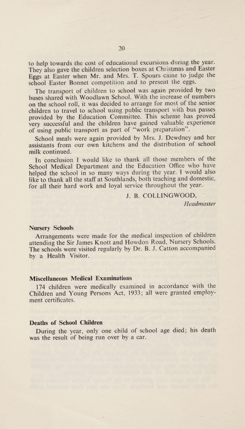 to help towards the cost of educational excursions during the year. They also gave the children selection boxes at Christmas and Easter Eggs at Easter when Mr. and Mrs. T. Spours came to judge the school Easter Bonnet competition and to present the eggs. The transport of children to school was again provided by two buses shared with Woodlawn School. With the increase of numbers on the school roll, it was decided to arrange for most of the senior children to travel to school using public transport with bus passes provided by the Education Committee. This scheme has proved very successful and the children have gained valuable experience of using public transport as part of “work preparation”. School meals were again provided by Mrs. J. Dewdney and her assistants from our own kitchens and the distribution of school milk continued. In conclusion I would like to thank all those members of the School Medical Department and the Education Office who have helped the school in so many ways during the year. I would also like to thank all the staff at Southlands, both teaching and domestic, for all their hard work and loyal service throughout the year. J. B. COLLINGWOOD, Headmaster Nursery Schools Arrangements were made for the medical inspection of children attending the Sir James Knott and Howdon Road, Nursery Schools. The schools were visited regularly by Dr. B. J. Catton accompanied by a Health Visitor. Miscellaneous Medical Examinations 174 children were medically examined in accordance with the Children and Young Persons Act, 1933; all were granted employ¬ ment certificates. Deaths of School Children During the year, only one child of school age died; his death was the result of being run over by a car.